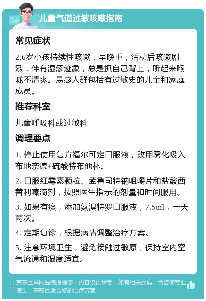 儿童气道过敏咳嗽指南 常见症状 2.6岁小孩持续性咳嗽，早晚重，活动后咳嗽剧烈，伴有湿疹迹象，总是抓自己背上，听起来喉咙不清爽。易感人群包括有过敏史的儿童和家庭成员。 推荐科室 儿童呼吸科或过敏科 调理要点 1. 停止使用复方福尔可定口服液，改用雾化吸入布地奈德+硫酸特布他林。 2. 口服红霉素颗粒、孟鲁司特钠咀嚼片和盐酸西替利嗪滴剂，按照医生指示的剂量和时间服用。 3. 如果有痰，添加氨溴特罗口服液，7.5ml，一天两次。 4. 定期复诊，根据病情调整治疗方案。 5. 注意环境卫生，避免接触过敏原，保持室内空气流通和湿度适宜。