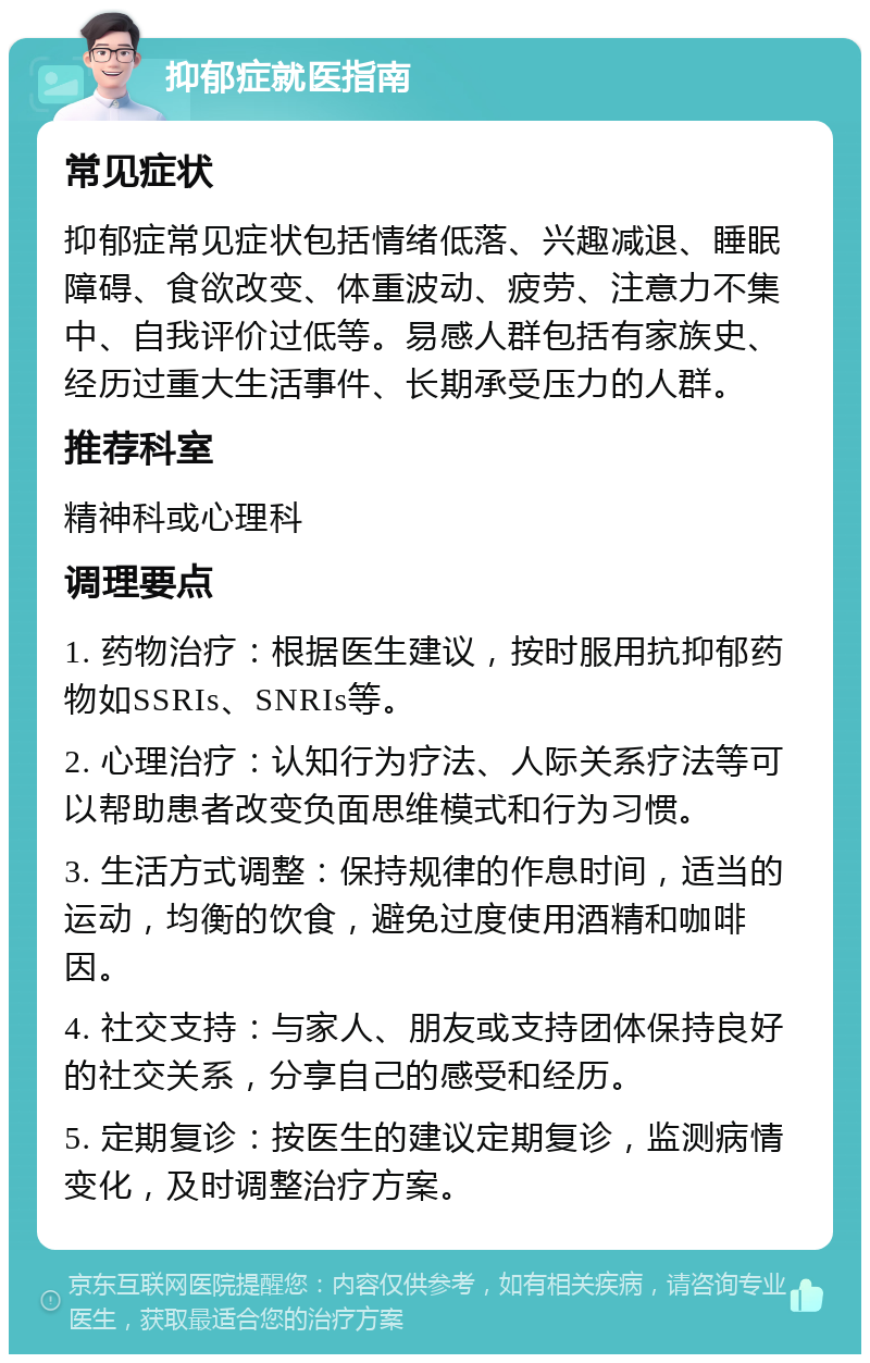 抑郁症就医指南 常见症状 抑郁症常见症状包括情绪低落、兴趣减退、睡眠障碍、食欲改变、体重波动、疲劳、注意力不集中、自我评价过低等。易感人群包括有家族史、经历过重大生活事件、长期承受压力的人群。 推荐科室 精神科或心理科 调理要点 1. 药物治疗：根据医生建议，按时服用抗抑郁药物如SSRIs、SNRIs等。 2. 心理治疗：认知行为疗法、人际关系疗法等可以帮助患者改变负面思维模式和行为习惯。 3. 生活方式调整：保持规律的作息时间，适当的运动，均衡的饮食，避免过度使用酒精和咖啡因。 4. 社交支持：与家人、朋友或支持团体保持良好的社交关系，分享自己的感受和经历。 5. 定期复诊：按医生的建议定期复诊，监测病情变化，及时调整治疗方案。