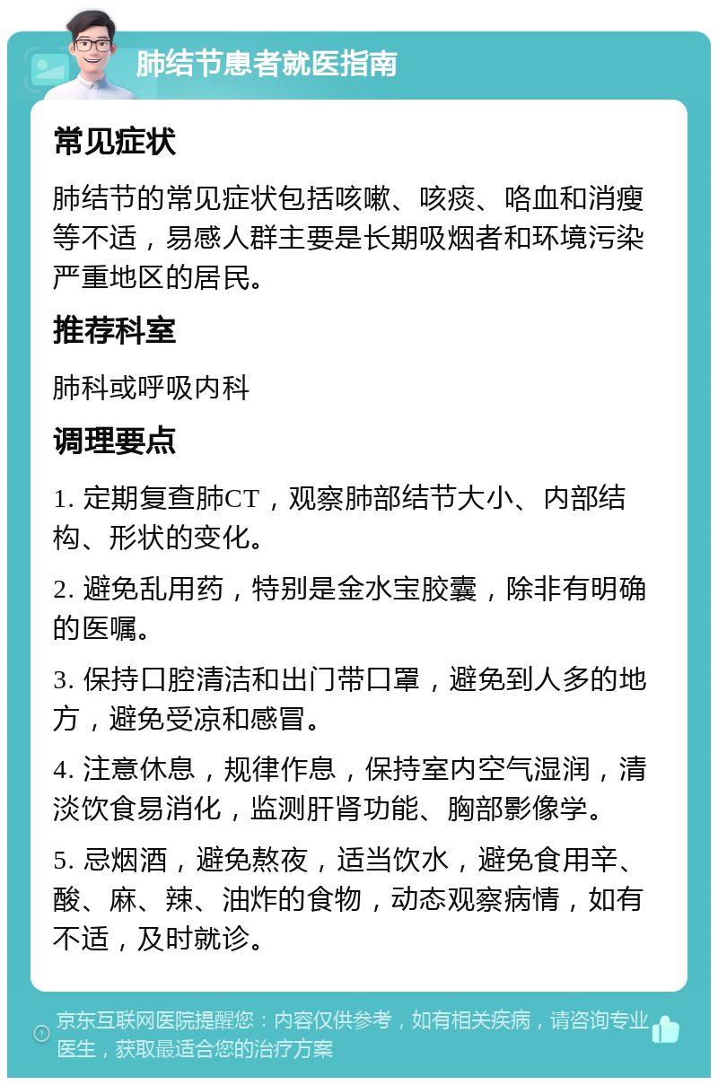 肺结节患者就医指南 常见症状 肺结节的常见症状包括咳嗽、咳痰、咯血和消瘦等不适，易感人群主要是长期吸烟者和环境污染严重地区的居民。 推荐科室 肺科或呼吸内科 调理要点 1. 定期复查肺CT，观察肺部结节大小、内部结构、形状的变化。 2. 避免乱用药，特别是金水宝胶囊，除非有明确的医嘱。 3. 保持口腔清洁和出门带口罩，避免到人多的地方，避免受凉和感冒。 4. 注意休息，规律作息，保持室内空气湿润，清淡饮食易消化，监测肝肾功能、胸部影像学。 5. 忌烟酒，避免熬夜，适当饮水，避免食用辛、酸、麻、辣、油炸的食物，动态观察病情，如有不适，及时就诊。