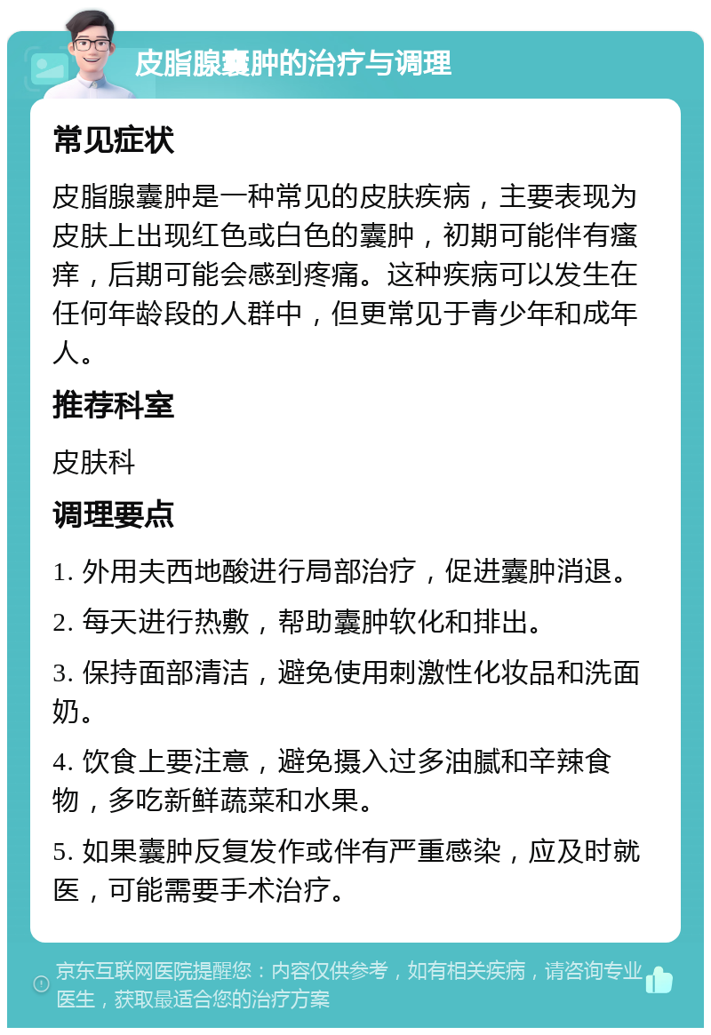 皮脂腺囊肿的治疗与调理 常见症状 皮脂腺囊肿是一种常见的皮肤疾病，主要表现为皮肤上出现红色或白色的囊肿，初期可能伴有瘙痒，后期可能会感到疼痛。这种疾病可以发生在任何年龄段的人群中，但更常见于青少年和成年人。 推荐科室 皮肤科 调理要点 1. 外用夫西地酸进行局部治疗，促进囊肿消退。 2. 每天进行热敷，帮助囊肿软化和排出。 3. 保持面部清洁，避免使用刺激性化妆品和洗面奶。 4. 饮食上要注意，避免摄入过多油腻和辛辣食物，多吃新鲜蔬菜和水果。 5. 如果囊肿反复发作或伴有严重感染，应及时就医，可能需要手术治疗。