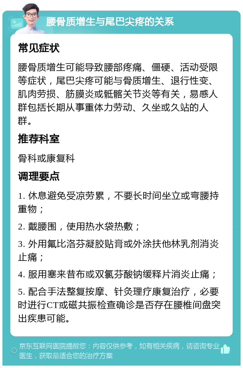 腰骨质增生与尾巴尖疼的关系 常见症状 腰骨质增生可能导致腰部疼痛、僵硬、活动受限等症状，尾巴尖疼可能与骨质增生、退行性变、肌肉劳损、筋膜炎或骶髂关节炎等有关，易感人群包括长期从事重体力劳动、久坐或久站的人群。 推荐科室 骨科或康复科 调理要点 1. 休息避免受凉劳累，不要长时间坐立或弯腰持重物； 2. 戴腰围，使用热水袋热敷； 3. 外用氟比洛芬凝胶贴膏或外涂扶他林乳剂消炎止痛； 4. 服用塞来昔布或双氯芬酸钠缓释片消炎止痛； 5. 配合手法整复按摩、针灸理疗康复治疗，必要时进行CT或磁共振检查确诊是否存在腰椎间盘突出疾患可能。