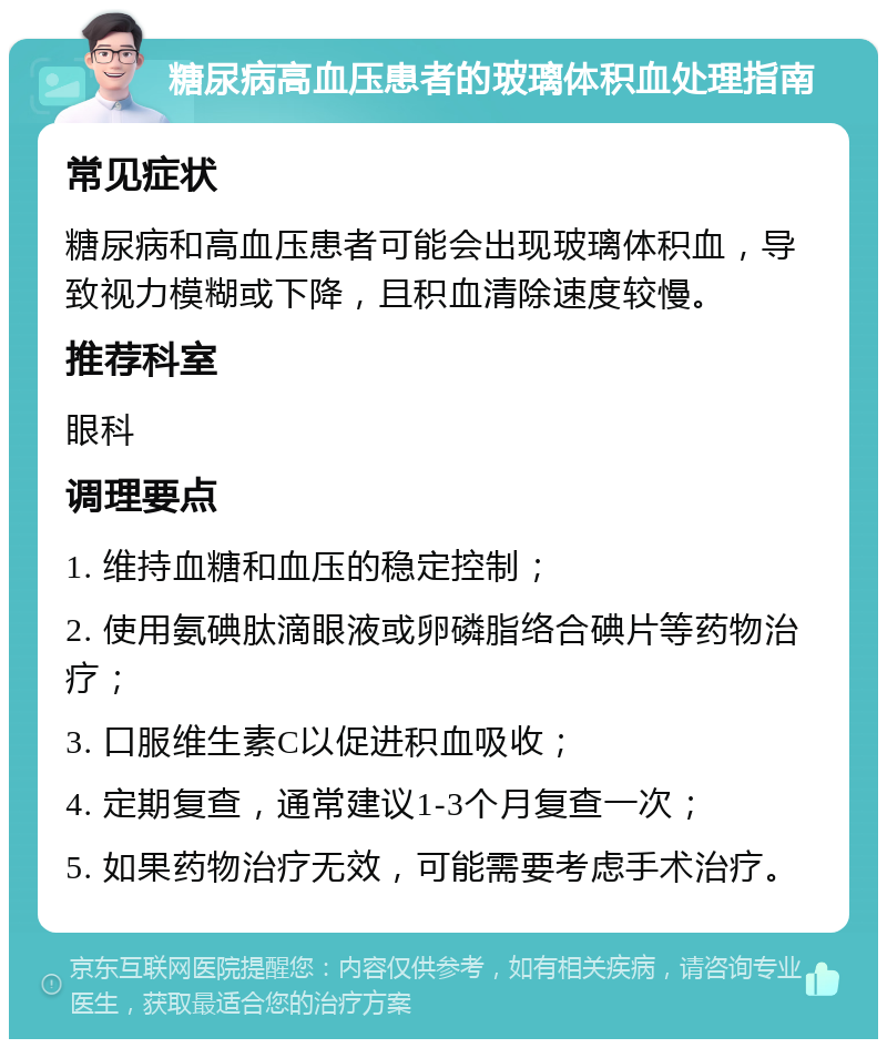 糖尿病高血压患者的玻璃体积血处理指南 常见症状 糖尿病和高血压患者可能会出现玻璃体积血，导致视力模糊或下降，且积血清除速度较慢。 推荐科室 眼科 调理要点 1. 维持血糖和血压的稳定控制； 2. 使用氨碘肽滴眼液或卵磷脂络合碘片等药物治疗； 3. 口服维生素C以促进积血吸收； 4. 定期复查，通常建议1-3个月复查一次； 5. 如果药物治疗无效，可能需要考虑手术治疗。