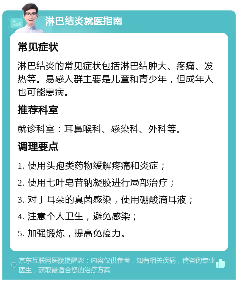 淋巴结炎就医指南 常见症状 淋巴结炎的常见症状包括淋巴结肿大、疼痛、发热等。易感人群主要是儿童和青少年，但成年人也可能患病。 推荐科室 就诊科室：耳鼻喉科、感染科、外科等。 调理要点 1. 使用头孢类药物缓解疼痛和炎症； 2. 使用七叶皂苷钠凝胶进行局部治疗； 3. 对于耳朵的真菌感染，使用硼酸滴耳液； 4. 注意个人卫生，避免感染； 5. 加强锻炼，提高免疫力。