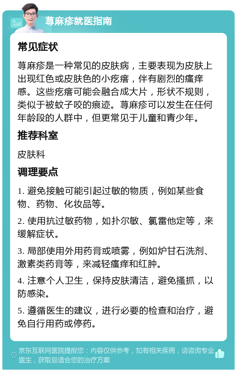 荨麻疹就医指南 常见症状 荨麻疹是一种常见的皮肤病，主要表现为皮肤上出现红色或皮肤色的小疙瘩，伴有剧烈的瘙痒感。这些疙瘩可能会融合成大片，形状不规则，类似于被蚊子咬的痕迹。荨麻疹可以发生在任何年龄段的人群中，但更常见于儿童和青少年。 推荐科室 皮肤科 调理要点 1. 避免接触可能引起过敏的物质，例如某些食物、药物、化妆品等。 2. 使用抗过敏药物，如扑尔敏、氯雷他定等，来缓解症状。 3. 局部使用外用药膏或喷雾，例如炉甘石洗剂、激素类药膏等，来减轻瘙痒和红肿。 4. 注意个人卫生，保持皮肤清洁，避免搔抓，以防感染。 5. 遵循医生的建议，进行必要的检查和治疗，避免自行用药或停药。