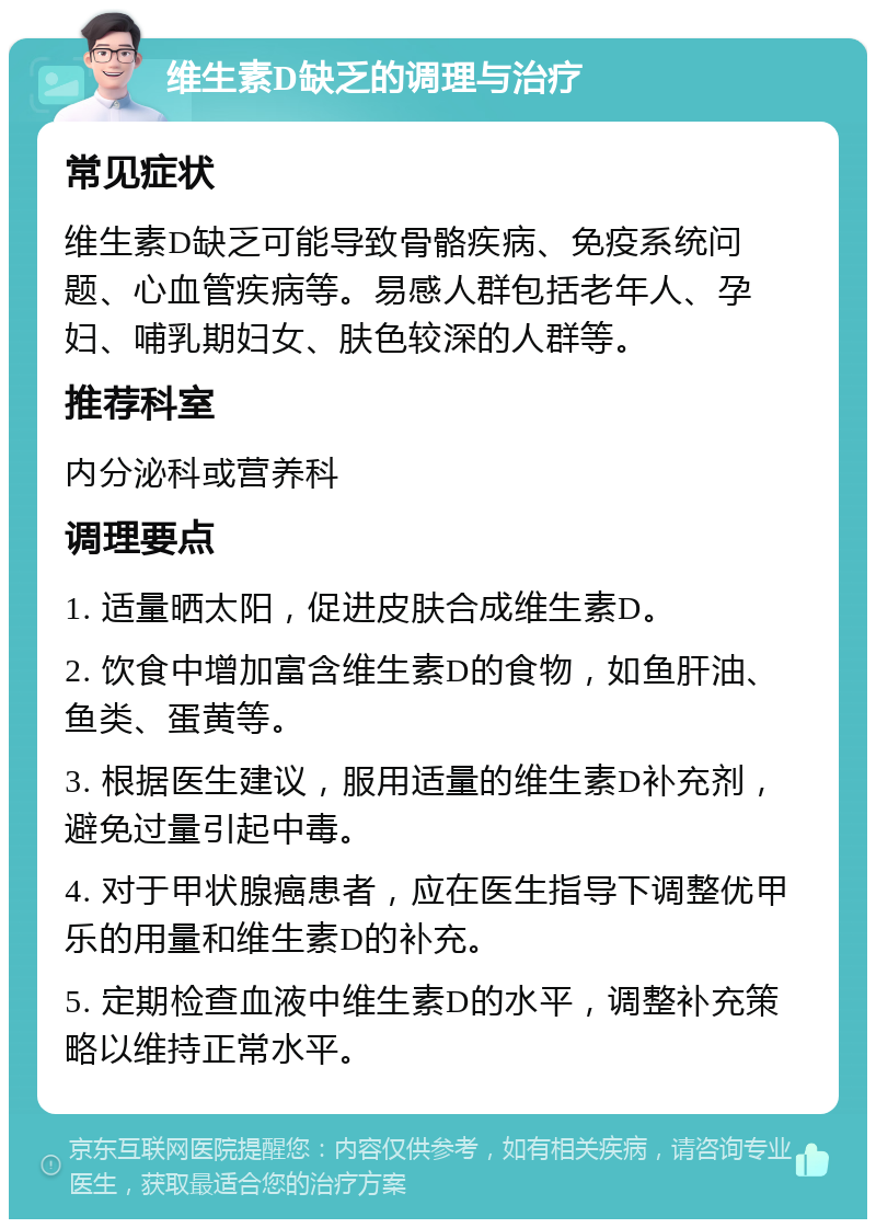 维生素D缺乏的调理与治疗 常见症状 维生素D缺乏可能导致骨骼疾病、免疫系统问题、心血管疾病等。易感人群包括老年人、孕妇、哺乳期妇女、肤色较深的人群等。 推荐科室 内分泌科或营养科 调理要点 1. 适量晒太阳，促进皮肤合成维生素D。 2. 饮食中增加富含维生素D的食物，如鱼肝油、鱼类、蛋黄等。 3. 根据医生建议，服用适量的维生素D补充剂，避免过量引起中毒。 4. 对于甲状腺癌患者，应在医生指导下调整优甲乐的用量和维生素D的补充。 5. 定期检查血液中维生素D的水平，调整补充策略以维持正常水平。