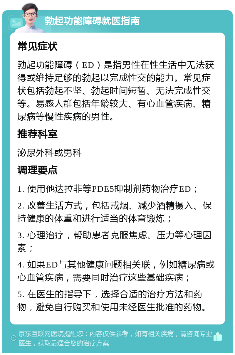 勃起功能障碍就医指南 常见症状 勃起功能障碍（ED）是指男性在性生活中无法获得或维持足够的勃起以完成性交的能力。常见症状包括勃起不坚、勃起时间短暂、无法完成性交等。易感人群包括年龄较大、有心血管疾病、糖尿病等慢性疾病的男性。 推荐科室 泌尿外科或男科 调理要点 1. 使用他达拉非等PDE5抑制剂药物治疗ED； 2. 改善生活方式，包括戒烟、减少酒精摄入、保持健康的体重和进行适当的体育锻炼； 3. 心理治疗，帮助患者克服焦虑、压力等心理因素； 4. 如果ED与其他健康问题相关联，例如糖尿病或心血管疾病，需要同时治疗这些基础疾病； 5. 在医生的指导下，选择合适的治疗方法和药物，避免自行购买和使用未经医生批准的药物。