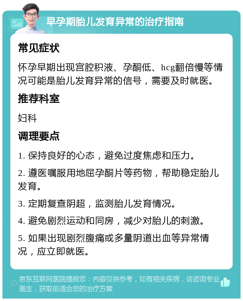 早孕期胎儿发育异常的治疗指南 常见症状 怀孕早期出现宫腔积液、孕酮低、hcg翻倍慢等情况可能是胎儿发育异常的信号，需要及时就医。 推荐科室 妇科 调理要点 1. 保持良好的心态，避免过度焦虑和压力。 2. 遵医嘱服用地屈孕酮片等药物，帮助稳定胎儿发育。 3. 定期复查阴超，监测胎儿发育情况。 4. 避免剧烈运动和同房，减少对胎儿的刺激。 5. 如果出现剧烈腹痛或多量阴道出血等异常情况，应立即就医。