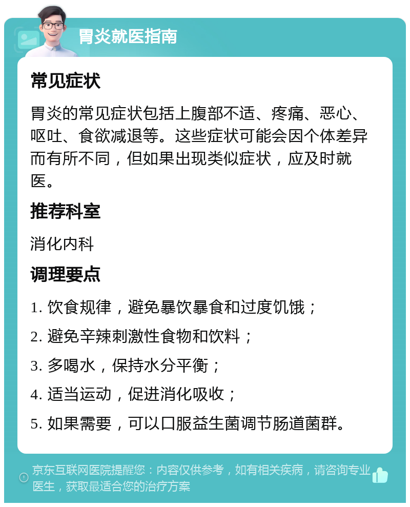 胃炎就医指南 常见症状 胃炎的常见症状包括上腹部不适、疼痛、恶心、呕吐、食欲减退等。这些症状可能会因个体差异而有所不同，但如果出现类似症状，应及时就医。 推荐科室 消化内科 调理要点 1. 饮食规律，避免暴饮暴食和过度饥饿； 2. 避免辛辣刺激性食物和饮料； 3. 多喝水，保持水分平衡； 4. 适当运动，促进消化吸收； 5. 如果需要，可以口服益生菌调节肠道菌群。