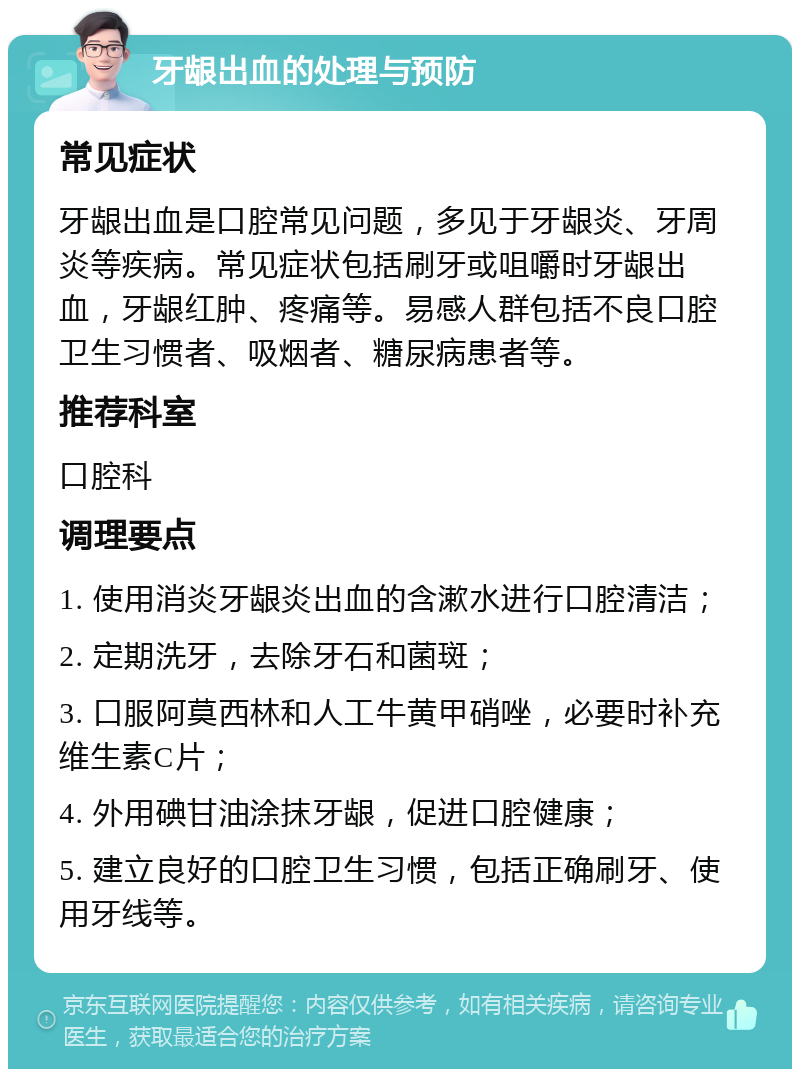 牙龈出血的处理与预防 常见症状 牙龈出血是口腔常见问题，多见于牙龈炎、牙周炎等疾病。常见症状包括刷牙或咀嚼时牙龈出血，牙龈红肿、疼痛等。易感人群包括不良口腔卫生习惯者、吸烟者、糖尿病患者等。 推荐科室 口腔科 调理要点 1. 使用消炎牙龈炎出血的含漱水进行口腔清洁； 2. 定期洗牙，去除牙石和菌斑； 3. 口服阿莫西林和人工牛黄甲硝唑，必要时补充维生素C片； 4. 外用碘甘油涂抹牙龈，促进口腔健康； 5. 建立良好的口腔卫生习惯，包括正确刷牙、使用牙线等。