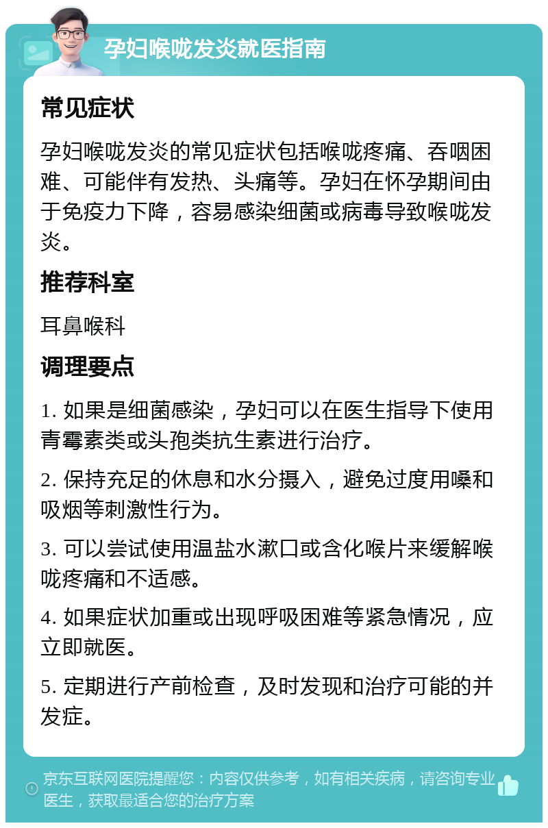 孕妇喉咙发炎就医指南 常见症状 孕妇喉咙发炎的常见症状包括喉咙疼痛、吞咽困难、可能伴有发热、头痛等。孕妇在怀孕期间由于免疫力下降，容易感染细菌或病毒导致喉咙发炎。 推荐科室 耳鼻喉科 调理要点 1. 如果是细菌感染，孕妇可以在医生指导下使用青霉素类或头孢类抗生素进行治疗。 2. 保持充足的休息和水分摄入，避免过度用嗓和吸烟等刺激性行为。 3. 可以尝试使用温盐水漱口或含化喉片来缓解喉咙疼痛和不适感。 4. 如果症状加重或出现呼吸困难等紧急情况，应立即就医。 5. 定期进行产前检查，及时发现和治疗可能的并发症。