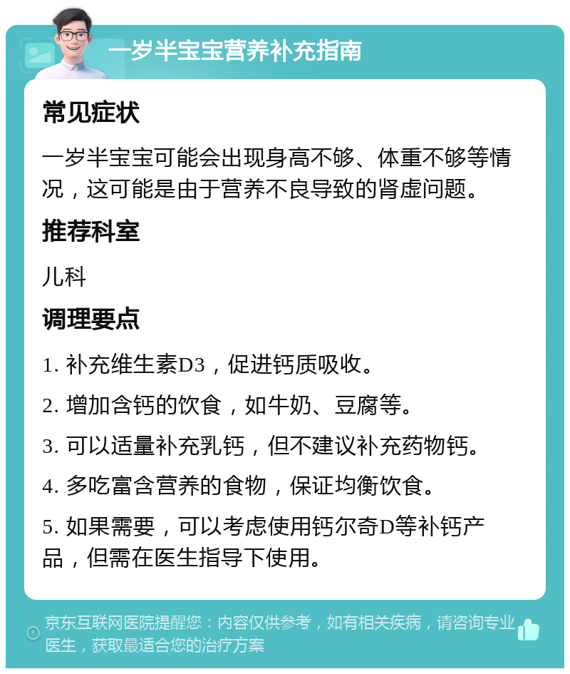 一岁半宝宝营养补充指南 常见症状 一岁半宝宝可能会出现身高不够、体重不够等情况，这可能是由于营养不良导致的肾虚问题。 推荐科室 儿科 调理要点 1. 补充维生素D3，促进钙质吸收。 2. 增加含钙的饮食，如牛奶、豆腐等。 3. 可以适量补充乳钙，但不建议补充药物钙。 4. 多吃富含营养的食物，保证均衡饮食。 5. 如果需要，可以考虑使用钙尔奇D等补钙产品，但需在医生指导下使用。