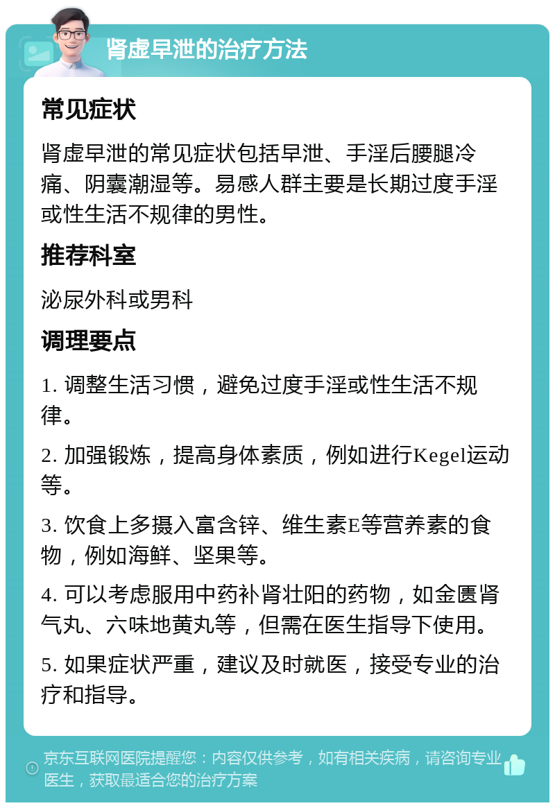 肾虚早泄的治疗方法 常见症状 肾虚早泄的常见症状包括早泄、手淫后腰腿冷痛、阴囊潮湿等。易感人群主要是长期过度手淫或性生活不规律的男性。 推荐科室 泌尿外科或男科 调理要点 1. 调整生活习惯，避免过度手淫或性生活不规律。 2. 加强锻炼，提高身体素质，例如进行Kegel运动等。 3. 饮食上多摄入富含锌、维生素E等营养素的食物，例如海鲜、坚果等。 4. 可以考虑服用中药补肾壮阳的药物，如金匮肾气丸、六味地黄丸等，但需在医生指导下使用。 5. 如果症状严重，建议及时就医，接受专业的治疗和指导。