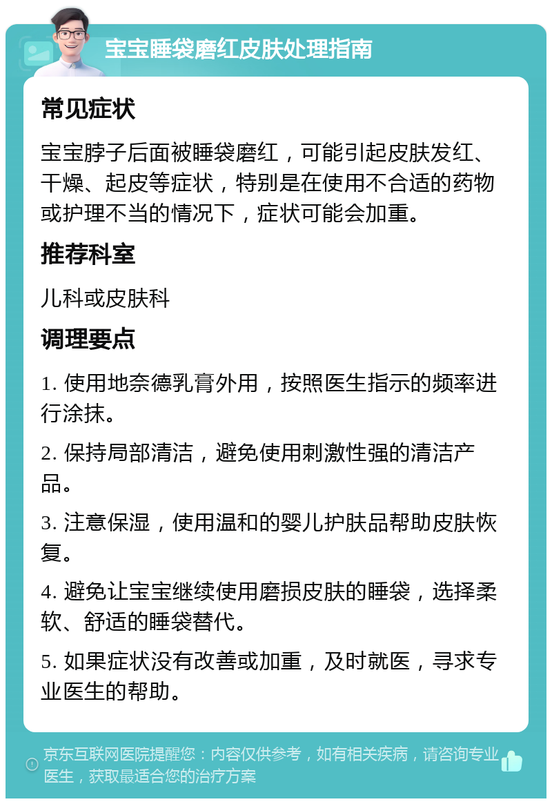 宝宝睡袋磨红皮肤处理指南 常见症状 宝宝脖子后面被睡袋磨红，可能引起皮肤发红、干燥、起皮等症状，特别是在使用不合适的药物或护理不当的情况下，症状可能会加重。 推荐科室 儿科或皮肤科 调理要点 1. 使用地奈德乳膏外用，按照医生指示的频率进行涂抹。 2. 保持局部清洁，避免使用刺激性强的清洁产品。 3. 注意保湿，使用温和的婴儿护肤品帮助皮肤恢复。 4. 避免让宝宝继续使用磨损皮肤的睡袋，选择柔软、舒适的睡袋替代。 5. 如果症状没有改善或加重，及时就医，寻求专业医生的帮助。