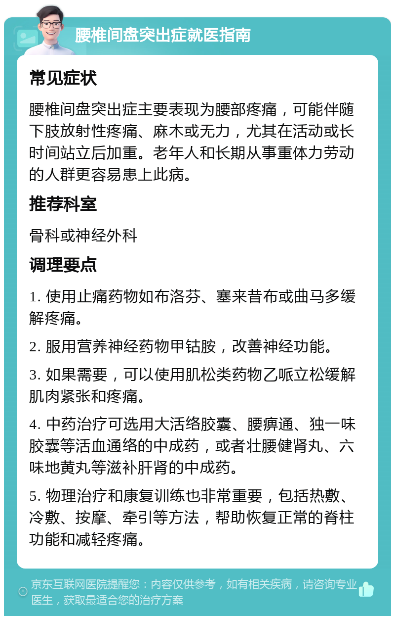 腰椎间盘突出症就医指南 常见症状 腰椎间盘突出症主要表现为腰部疼痛，可能伴随下肢放射性疼痛、麻木或无力，尤其在活动或长时间站立后加重。老年人和长期从事重体力劳动的人群更容易患上此病。 推荐科室 骨科或神经外科 调理要点 1. 使用止痛药物如布洛芬、塞来昔布或曲马多缓解疼痛。 2. 服用营养神经药物甲钴胺，改善神经功能。 3. 如果需要，可以使用肌松类药物乙哌立松缓解肌肉紧张和疼痛。 4. 中药治疗可选用大活络胶囊、腰痹通、独一味胶囊等活血通络的中成药，或者壮腰健肾丸、六味地黄丸等滋补肝肾的中成药。 5. 物理治疗和康复训练也非常重要，包括热敷、冷敷、按摩、牵引等方法，帮助恢复正常的脊柱功能和减轻疼痛。