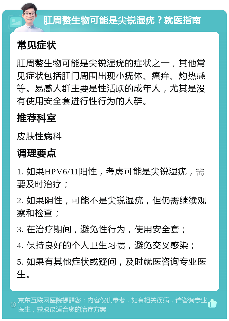 肛周赘生物可能是尖锐湿疣？就医指南 常见症状 肛周赘生物可能是尖锐湿疣的症状之一，其他常见症状包括肛门周围出现小疣体、瘙痒、灼热感等。易感人群主要是性活跃的成年人，尤其是没有使用安全套进行性行为的人群。 推荐科室 皮肤性病科 调理要点 1. 如果HPV6/11阳性，考虑可能是尖锐湿疣，需要及时治疗； 2. 如果阴性，可能不是尖锐湿疣，但仍需继续观察和检查； 3. 在治疗期间，避免性行为，使用安全套； 4. 保持良好的个人卫生习惯，避免交叉感染； 5. 如果有其他症状或疑问，及时就医咨询专业医生。