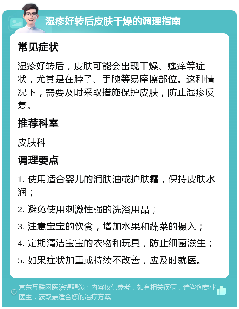 湿疹好转后皮肤干燥的调理指南 常见症状 湿疹好转后，皮肤可能会出现干燥、瘙痒等症状，尤其是在脖子、手腕等易摩擦部位。这种情况下，需要及时采取措施保护皮肤，防止湿疹反复。 推荐科室 皮肤科 调理要点 1. 使用适合婴儿的润肤油或护肤霜，保持皮肤水润； 2. 避免使用刺激性强的洗浴用品； 3. 注意宝宝的饮食，增加水果和蔬菜的摄入； 4. 定期清洁宝宝的衣物和玩具，防止细菌滋生； 5. 如果症状加重或持续不改善，应及时就医。