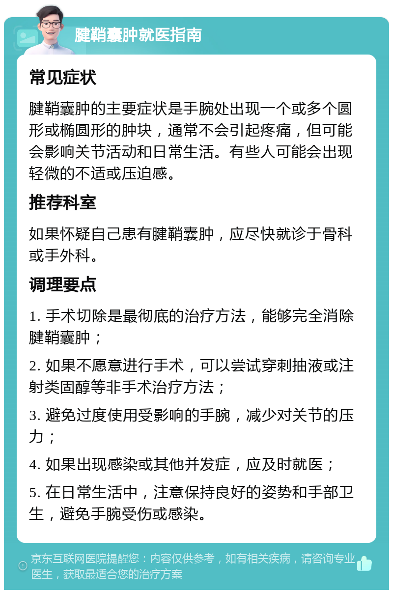 腱鞘囊肿就医指南 常见症状 腱鞘囊肿的主要症状是手腕处出现一个或多个圆形或椭圆形的肿块，通常不会引起疼痛，但可能会影响关节活动和日常生活。有些人可能会出现轻微的不适或压迫感。 推荐科室 如果怀疑自己患有腱鞘囊肿，应尽快就诊于骨科或手外科。 调理要点 1. 手术切除是最彻底的治疗方法，能够完全消除腱鞘囊肿； 2. 如果不愿意进行手术，可以尝试穿刺抽液或注射类固醇等非手术治疗方法； 3. 避免过度使用受影响的手腕，减少对关节的压力； 4. 如果出现感染或其他并发症，应及时就医； 5. 在日常生活中，注意保持良好的姿势和手部卫生，避免手腕受伤或感染。