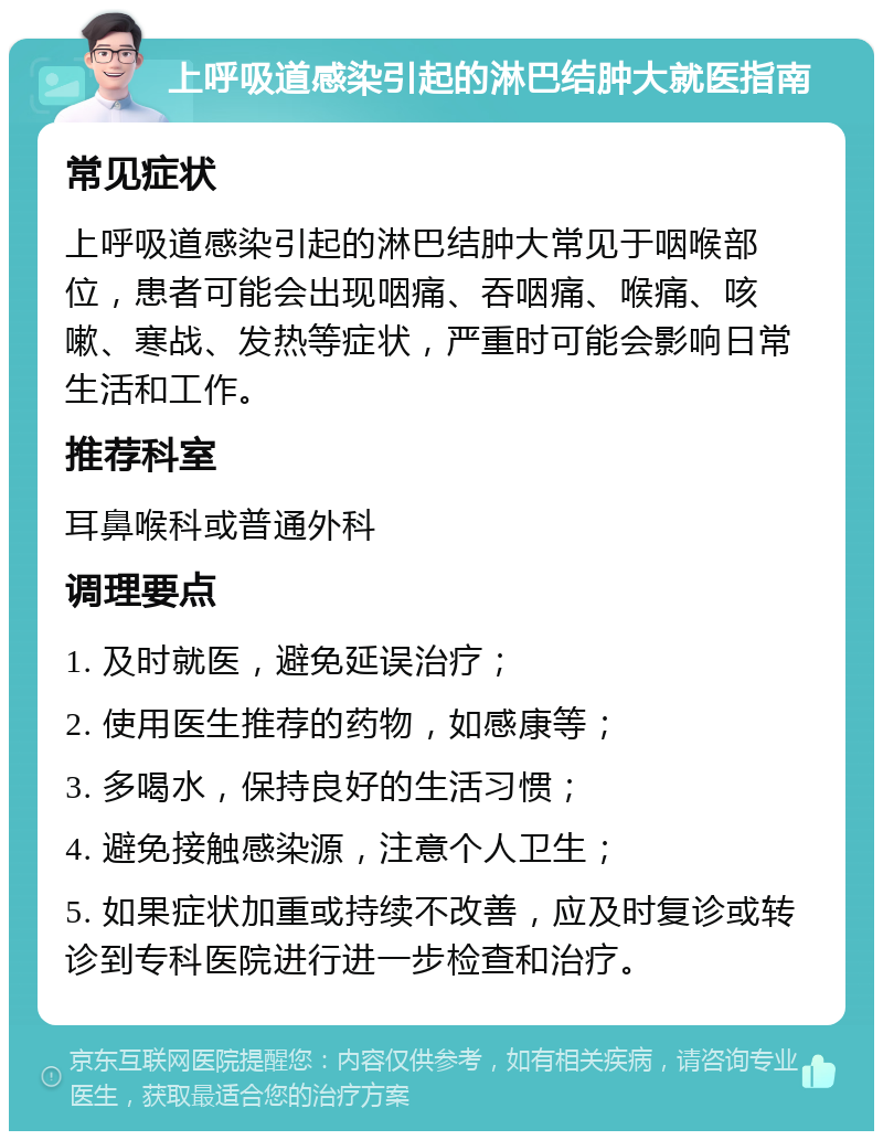 上呼吸道感染引起的淋巴结肿大就医指南 常见症状 上呼吸道感染引起的淋巴结肿大常见于咽喉部位，患者可能会出现咽痛、吞咽痛、喉痛、咳嗽、寒战、发热等症状，严重时可能会影响日常生活和工作。 推荐科室 耳鼻喉科或普通外科 调理要点 1. 及时就医，避免延误治疗； 2. 使用医生推荐的药物，如感康等； 3. 多喝水，保持良好的生活习惯； 4. 避免接触感染源，注意个人卫生； 5. 如果症状加重或持续不改善，应及时复诊或转诊到专科医院进行进一步检查和治疗。