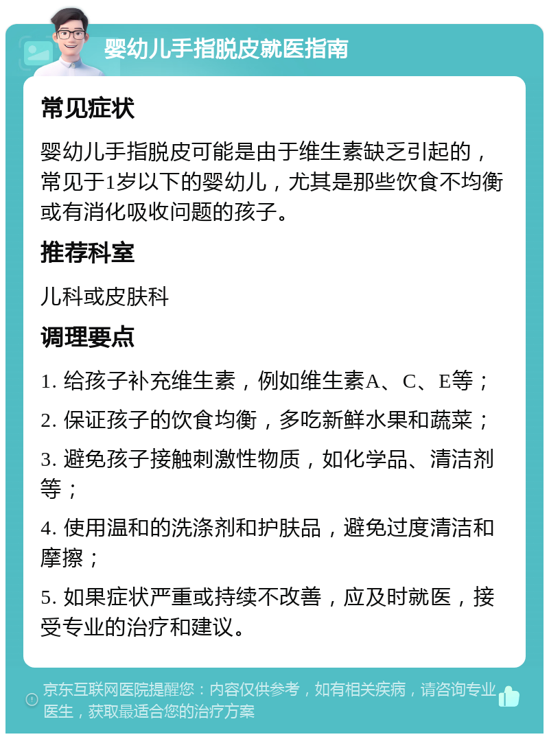 婴幼儿手指脱皮就医指南 常见症状 婴幼儿手指脱皮可能是由于维生素缺乏引起的，常见于1岁以下的婴幼儿，尤其是那些饮食不均衡或有消化吸收问题的孩子。 推荐科室 儿科或皮肤科 调理要点 1. 给孩子补充维生素，例如维生素A、C、E等； 2. 保证孩子的饮食均衡，多吃新鲜水果和蔬菜； 3. 避免孩子接触刺激性物质，如化学品、清洁剂等； 4. 使用温和的洗涤剂和护肤品，避免过度清洁和摩擦； 5. 如果症状严重或持续不改善，应及时就医，接受专业的治疗和建议。