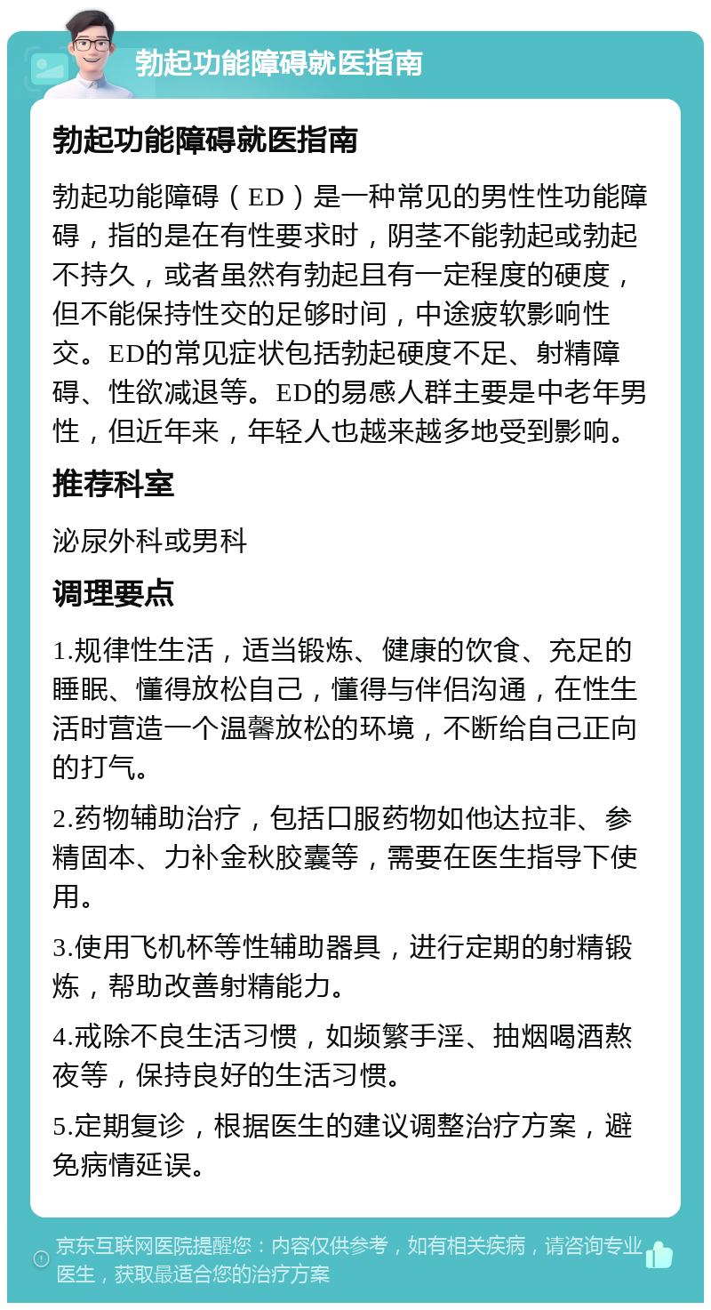 勃起功能障碍就医指南 勃起功能障碍就医指南 勃起功能障碍（ED）是一种常见的男性性功能障碍，指的是在有性要求时，阴茎不能勃起或勃起不持久，或者虽然有勃起且有一定程度的硬度，但不能保持性交的足够时间，中途疲软影响性交。ED的常见症状包括勃起硬度不足、射精障碍、性欲减退等。ED的易感人群主要是中老年男性，但近年来，年轻人也越来越多地受到影响。 推荐科室 泌尿外科或男科 调理要点 1.规律性生活，适当锻炼、健康的饮食、充足的睡眠、懂得放松自己，懂得与伴侣沟通，在性生活时营造一个温馨放松的环境，不断给自己正向的打气。 2.药物辅助治疗，包括口服药物如他达拉非、参精固本、力补金秋胶囊等，需要在医生指导下使用。 3.使用飞机杯等性辅助器具，进行定期的射精锻炼，帮助改善射精能力。 4.戒除不良生活习惯，如频繁手淫、抽烟喝酒熬夜等，保持良好的生活习惯。 5.定期复诊，根据医生的建议调整治疗方案，避免病情延误。