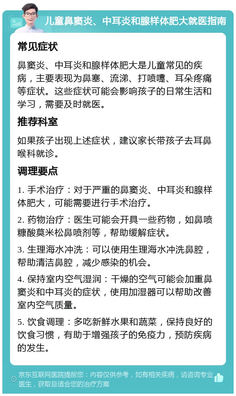 儿童鼻窦炎、中耳炎和腺样体肥大就医指南 常见症状 鼻窦炎、中耳炎和腺样体肥大是儿童常见的疾病，主要表现为鼻塞、流涕、打喷嚏、耳朵疼痛等症状。这些症状可能会影响孩子的日常生活和学习，需要及时就医。 推荐科室 如果孩子出现上述症状，建议家长带孩子去耳鼻喉科就诊。 调理要点 1. 手术治疗：对于严重的鼻窦炎、中耳炎和腺样体肥大，可能需要进行手术治疗。 2. 药物治疗：医生可能会开具一些药物，如鼻喷糠酸莫米松鼻喷剂等，帮助缓解症状。 3. 生理海水冲洗：可以使用生理海水冲洗鼻腔，帮助清洁鼻腔，减少感染的机会。 4. 保持室内空气湿润：干燥的空气可能会加重鼻窦炎和中耳炎的症状，使用加湿器可以帮助改善室内空气质量。 5. 饮食调理：多吃新鲜水果和蔬菜，保持良好的饮食习惯，有助于增强孩子的免疫力，预防疾病的发生。