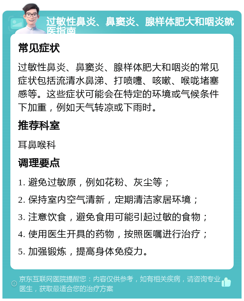 过敏性鼻炎、鼻窦炎、腺样体肥大和咽炎就医指南 常见症状 过敏性鼻炎、鼻窦炎、腺样体肥大和咽炎的常见症状包括流清水鼻涕、打喷嚏、咳嗽、喉咙堵塞感等。这些症状可能会在特定的环境或气候条件下加重，例如天气转凉或下雨时。 推荐科室 耳鼻喉科 调理要点 1. 避免过敏原，例如花粉、灰尘等； 2. 保持室内空气清新，定期清洁家居环境； 3. 注意饮食，避免食用可能引起过敏的食物； 4. 使用医生开具的药物，按照医嘱进行治疗； 5. 加强锻炼，提高身体免疫力。