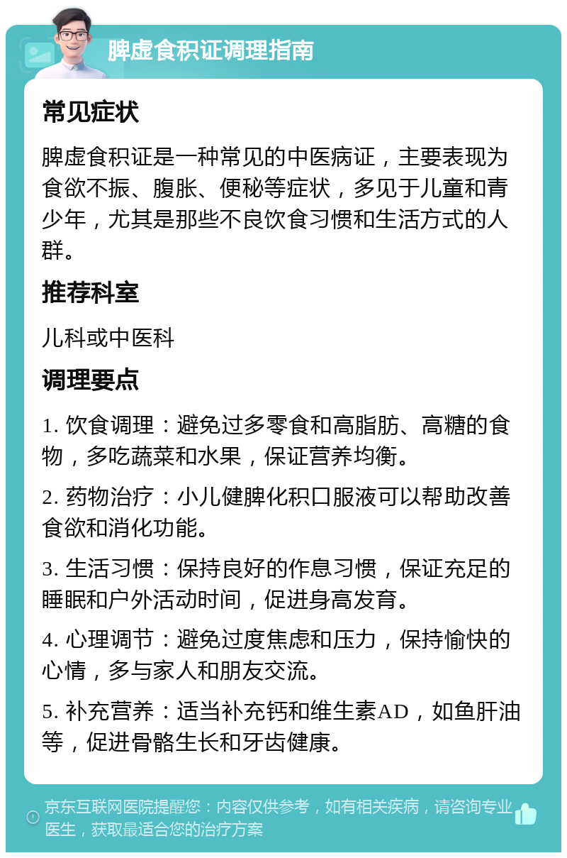 脾虚食积证调理指南 常见症状 脾虚食积证是一种常见的中医病证，主要表现为食欲不振、腹胀、便秘等症状，多见于儿童和青少年，尤其是那些不良饮食习惯和生活方式的人群。 推荐科室 儿科或中医科 调理要点 1. 饮食调理：避免过多零食和高脂肪、高糖的食物，多吃蔬菜和水果，保证营养均衡。 2. 药物治疗：小儿健脾化积口服液可以帮助改善食欲和消化功能。 3. 生活习惯：保持良好的作息习惯，保证充足的睡眠和户外活动时间，促进身高发育。 4. 心理调节：避免过度焦虑和压力，保持愉快的心情，多与家人和朋友交流。 5. 补充营养：适当补充钙和维生素AD，如鱼肝油等，促进骨骼生长和牙齿健康。