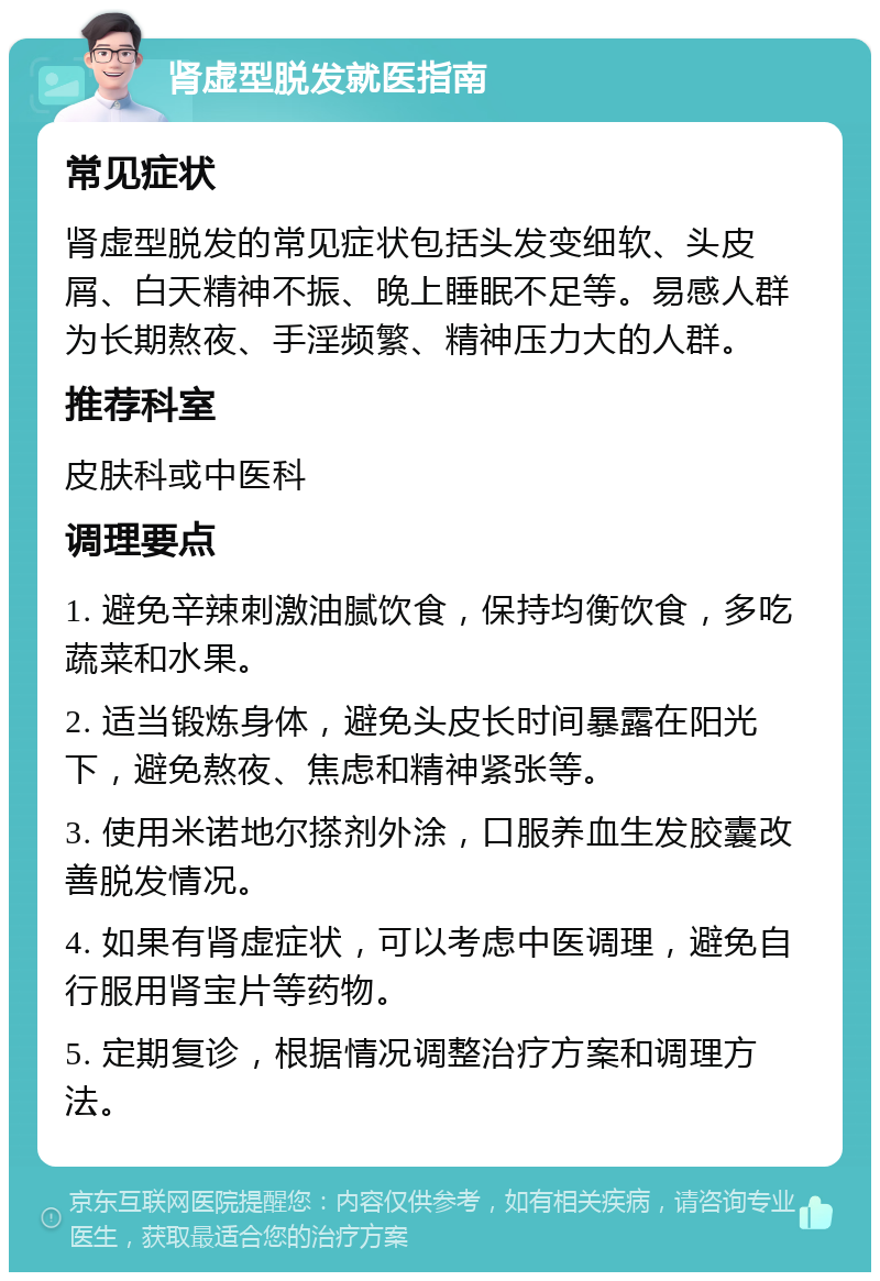 肾虚型脱发就医指南 常见症状 肾虚型脱发的常见症状包括头发变细软、头皮屑、白天精神不振、晚上睡眠不足等。易感人群为长期熬夜、手淫频繁、精神压力大的人群。 推荐科室 皮肤科或中医科 调理要点 1. 避免辛辣刺激油腻饮食，保持均衡饮食，多吃蔬菜和水果。 2. 适当锻炼身体，避免头皮长时间暴露在阳光下，避免熬夜、焦虑和精神紧张等。 3. 使用米诺地尔搽剂外涂，口服养血生发胶囊改善脱发情况。 4. 如果有肾虚症状，可以考虑中医调理，避免自行服用肾宝片等药物。 5. 定期复诊，根据情况调整治疗方案和调理方法。