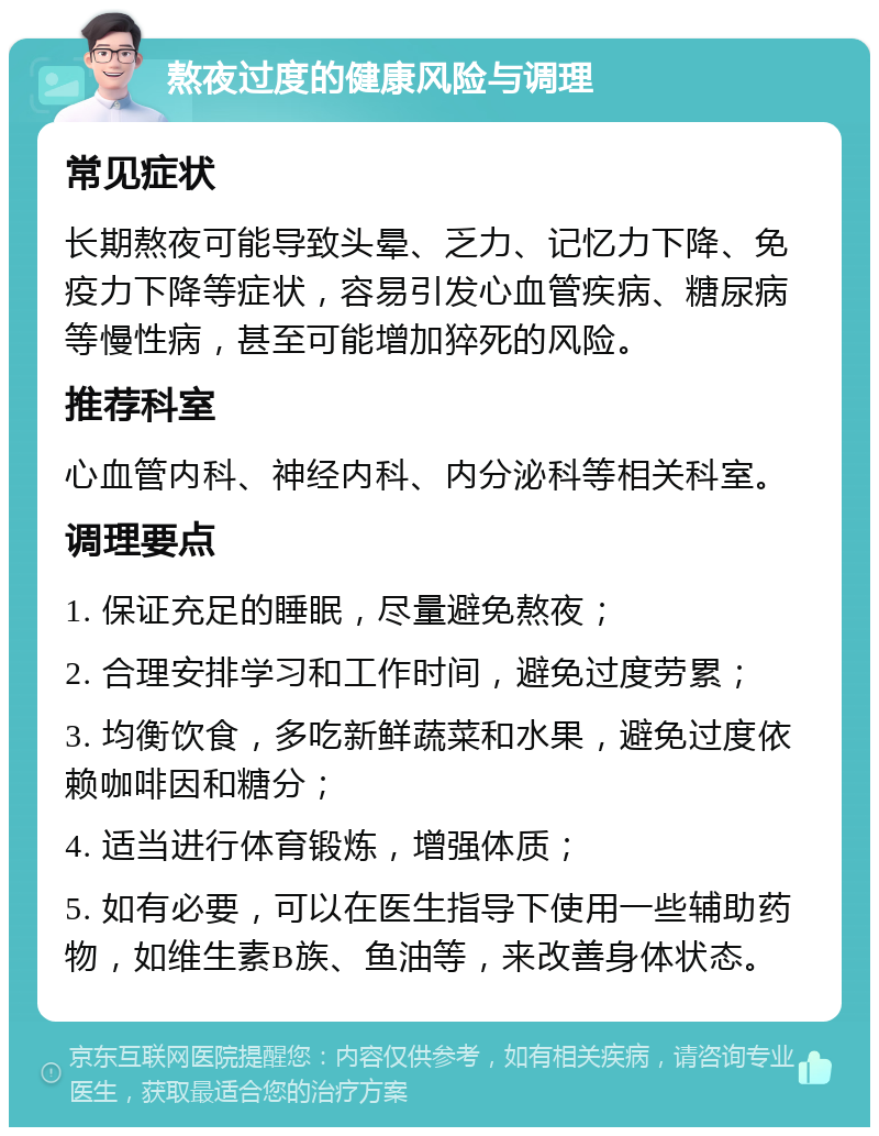 熬夜过度的健康风险与调理 常见症状 长期熬夜可能导致头晕、乏力、记忆力下降、免疫力下降等症状，容易引发心血管疾病、糖尿病等慢性病，甚至可能增加猝死的风险。 推荐科室 心血管内科、神经内科、内分泌科等相关科室。 调理要点 1. 保证充足的睡眠，尽量避免熬夜； 2. 合理安排学习和工作时间，避免过度劳累； 3. 均衡饮食，多吃新鲜蔬菜和水果，避免过度依赖咖啡因和糖分； 4. 适当进行体育锻炼，增强体质； 5. 如有必要，可以在医生指导下使用一些辅助药物，如维生素B族、鱼油等，来改善身体状态。