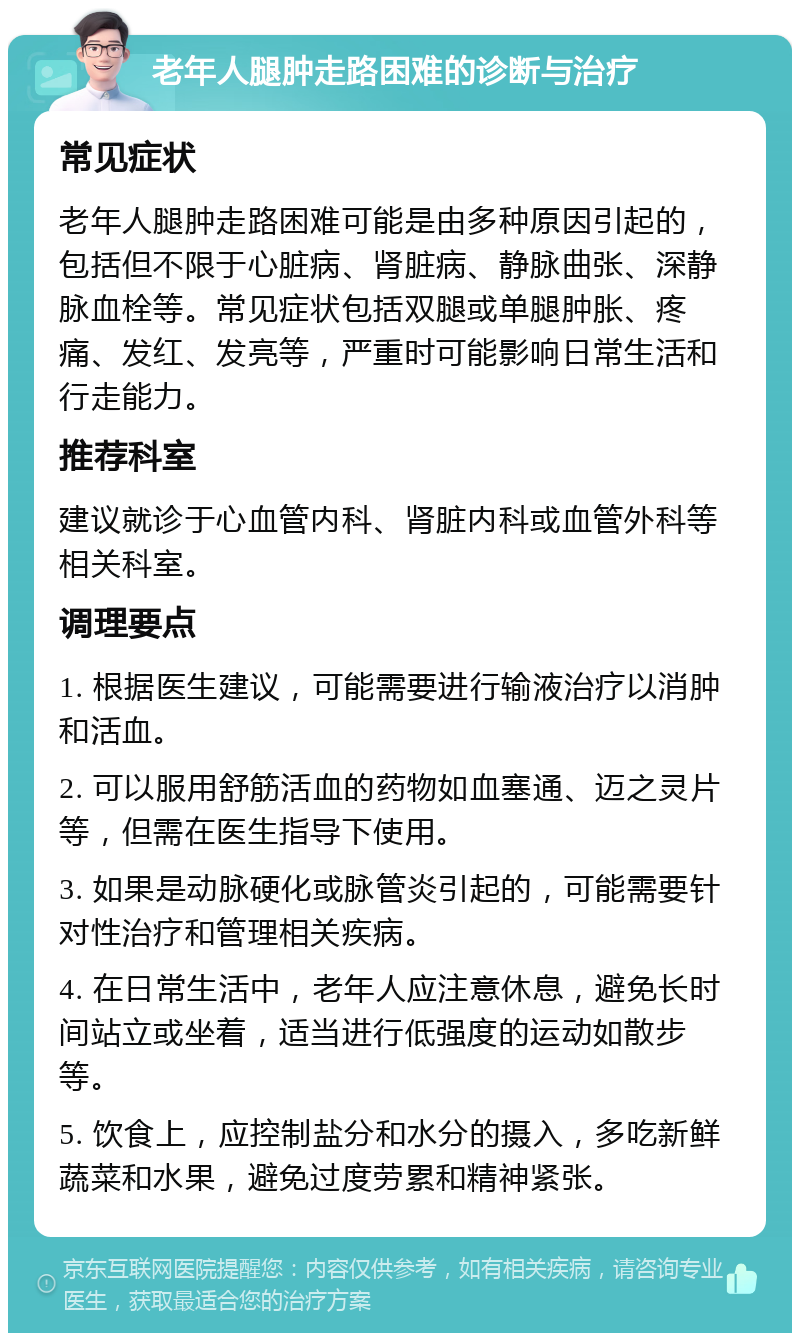 老年人腿肿走路困难的诊断与治疗 常见症状 老年人腿肿走路困难可能是由多种原因引起的，包括但不限于心脏病、肾脏病、静脉曲张、深静脉血栓等。常见症状包括双腿或单腿肿胀、疼痛、发红、发亮等，严重时可能影响日常生活和行走能力。 推荐科室 建议就诊于心血管内科、肾脏内科或血管外科等相关科室。 调理要点 1. 根据医生建议，可能需要进行输液治疗以消肿和活血。 2. 可以服用舒筋活血的药物如血塞通、迈之灵片等，但需在医生指导下使用。 3. 如果是动脉硬化或脉管炎引起的，可能需要针对性治疗和管理相关疾病。 4. 在日常生活中，老年人应注意休息，避免长时间站立或坐着，适当进行低强度的运动如散步等。 5. 饮食上，应控制盐分和水分的摄入，多吃新鲜蔬菜和水果，避免过度劳累和精神紧张。