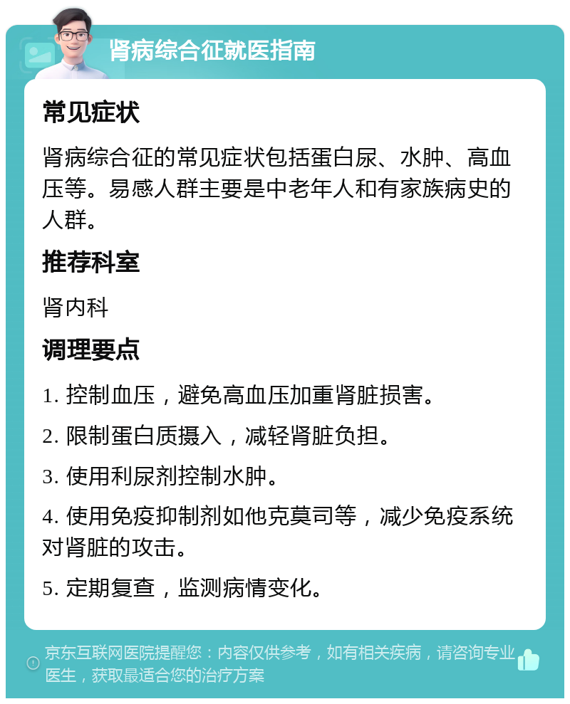 肾病综合征就医指南 常见症状 肾病综合征的常见症状包括蛋白尿、水肿、高血压等。易感人群主要是中老年人和有家族病史的人群。 推荐科室 肾内科 调理要点 1. 控制血压，避免高血压加重肾脏损害。 2. 限制蛋白质摄入，减轻肾脏负担。 3. 使用利尿剂控制水肿。 4. 使用免疫抑制剂如他克莫司等，减少免疫系统对肾脏的攻击。 5. 定期复查，监测病情变化。