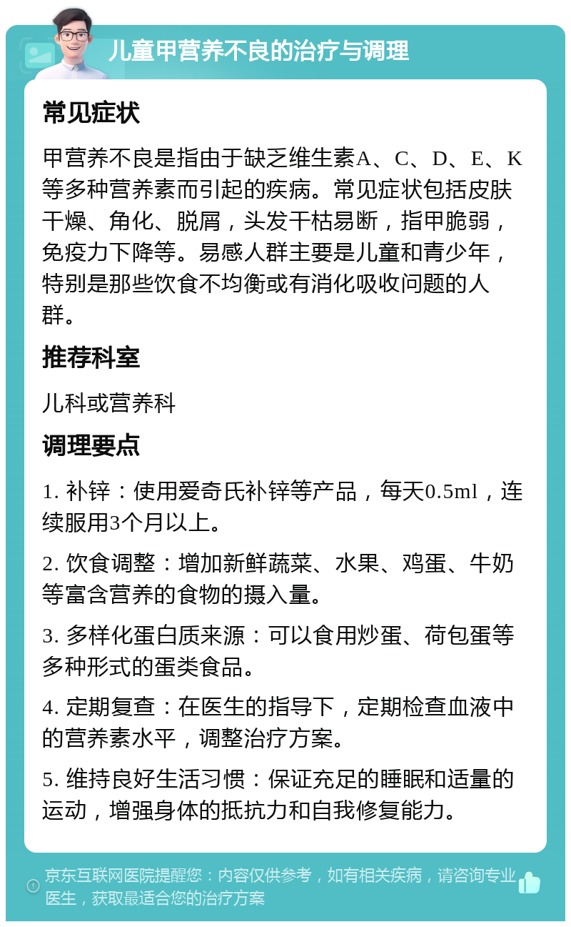 儿童甲营养不良的治疗与调理 常见症状 甲营养不良是指由于缺乏维生素A、C、D、E、K等多种营养素而引起的疾病。常见症状包括皮肤干燥、角化、脱屑，头发干枯易断，指甲脆弱，免疫力下降等。易感人群主要是儿童和青少年，特别是那些饮食不均衡或有消化吸收问题的人群。 推荐科室 儿科或营养科 调理要点 1. 补锌：使用爱奇氏补锌等产品，每天0.5ml，连续服用3个月以上。 2. 饮食调整：增加新鲜蔬菜、水果、鸡蛋、牛奶等富含营养的食物的摄入量。 3. 多样化蛋白质来源：可以食用炒蛋、荷包蛋等多种形式的蛋类食品。 4. 定期复查：在医生的指导下，定期检查血液中的营养素水平，调整治疗方案。 5. 维持良好生活习惯：保证充足的睡眠和适量的运动，增强身体的抵抗力和自我修复能力。