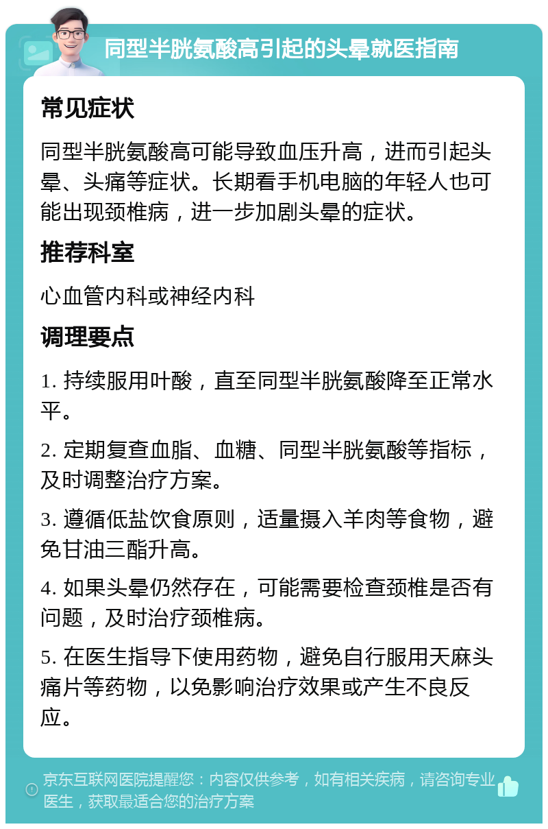 同型半胱氨酸高引起的头晕就医指南 常见症状 同型半胱氨酸高可能导致血压升高，进而引起头晕、头痛等症状。长期看手机电脑的年轻人也可能出现颈椎病，进一步加剧头晕的症状。 推荐科室 心血管内科或神经内科 调理要点 1. 持续服用叶酸，直至同型半胱氨酸降至正常水平。 2. 定期复查血脂、血糖、同型半胱氨酸等指标，及时调整治疗方案。 3. 遵循低盐饮食原则，适量摄入羊肉等食物，避免甘油三酯升高。 4. 如果头晕仍然存在，可能需要检查颈椎是否有问题，及时治疗颈椎病。 5. 在医生指导下使用药物，避免自行服用天麻头痛片等药物，以免影响治疗效果或产生不良反应。