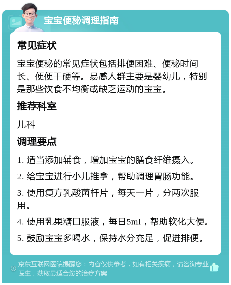 宝宝便秘调理指南 常见症状 宝宝便秘的常见症状包括排便困难、便秘时间长、便便干硬等。易感人群主要是婴幼儿，特别是那些饮食不均衡或缺乏运动的宝宝。 推荐科室 儿科 调理要点 1. 适当添加辅食，增加宝宝的膳食纤维摄入。 2. 给宝宝进行小儿推拿，帮助调理胃肠功能。 3. 使用复方乳酸菌杆片，每天一片，分两次服用。 4. 使用乳果糖口服液，每日5ml，帮助软化大便。 5. 鼓励宝宝多喝水，保持水分充足，促进排便。