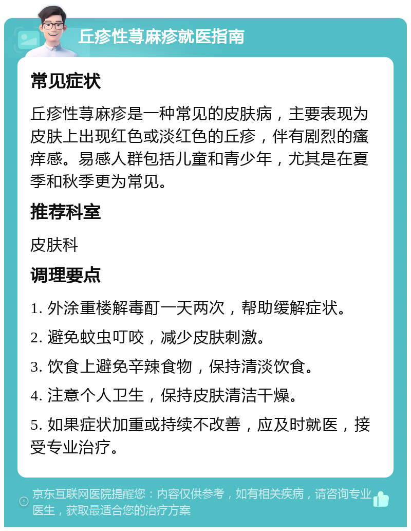 丘疹性荨麻疹就医指南 常见症状 丘疹性荨麻疹是一种常见的皮肤病，主要表现为皮肤上出现红色或淡红色的丘疹，伴有剧烈的瘙痒感。易感人群包括儿童和青少年，尤其是在夏季和秋季更为常见。 推荐科室 皮肤科 调理要点 1. 外涂重楼解毒酊一天两次，帮助缓解症状。 2. 避免蚊虫叮咬，减少皮肤刺激。 3. 饮食上避免辛辣食物，保持清淡饮食。 4. 注意个人卫生，保持皮肤清洁干燥。 5. 如果症状加重或持续不改善，应及时就医，接受专业治疗。