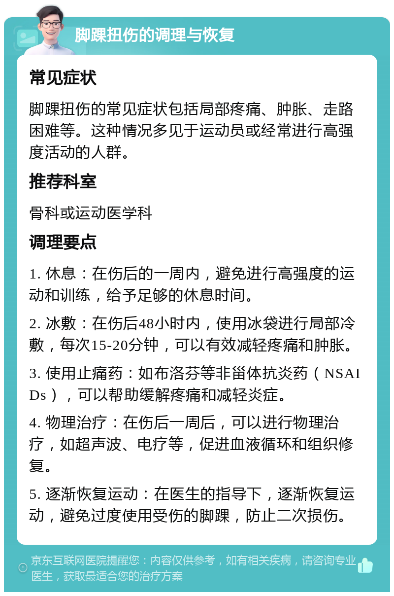 脚踝扭伤的调理与恢复 常见症状 脚踝扭伤的常见症状包括局部疼痛、肿胀、走路困难等。这种情况多见于运动员或经常进行高强度活动的人群。 推荐科室 骨科或运动医学科 调理要点 1. 休息：在伤后的一周内，避免进行高强度的运动和训练，给予足够的休息时间。 2. 冰敷：在伤后48小时内，使用冰袋进行局部冷敷，每次15-20分钟，可以有效减轻疼痛和肿胀。 3. 使用止痛药：如布洛芬等非甾体抗炎药（NSAIDs），可以帮助缓解疼痛和减轻炎症。 4. 物理治疗：在伤后一周后，可以进行物理治疗，如超声波、电疗等，促进血液循环和组织修复。 5. 逐渐恢复运动：在医生的指导下，逐渐恢复运动，避免过度使用受伤的脚踝，防止二次损伤。