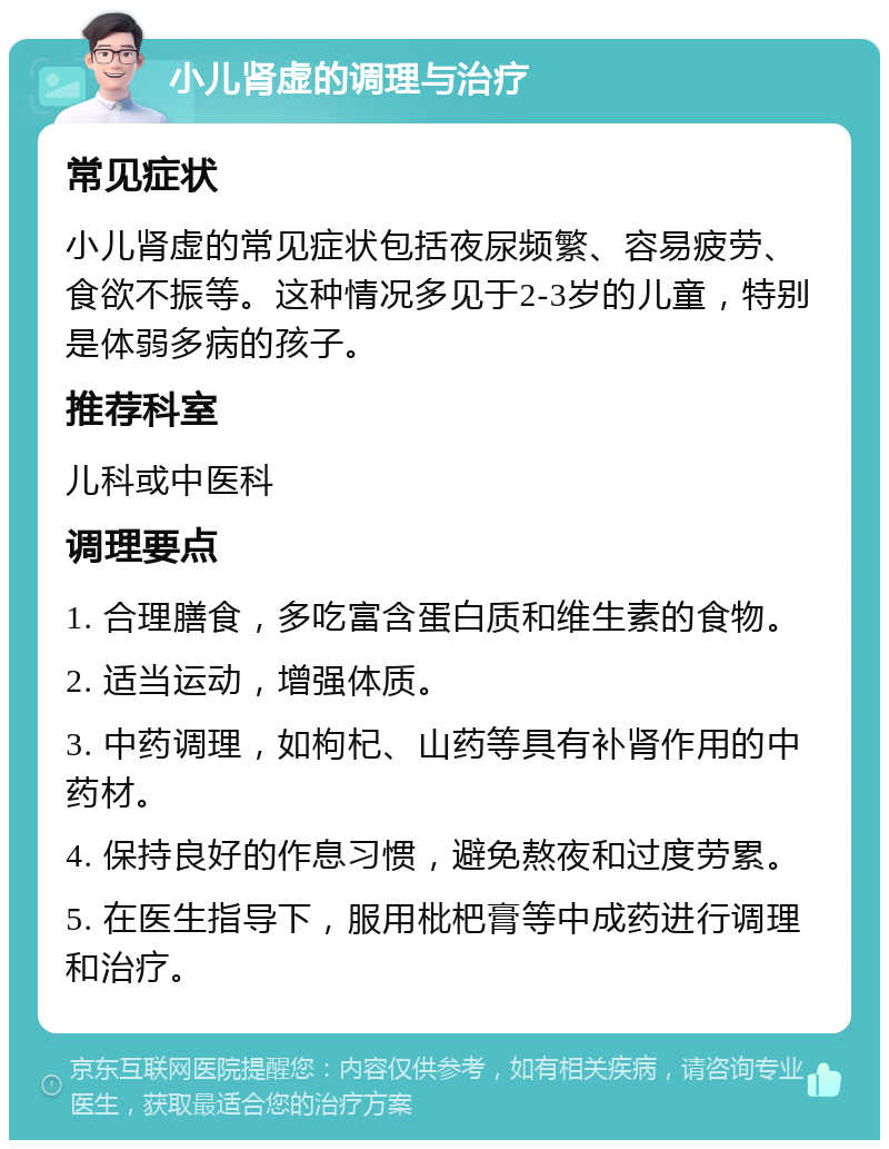 小儿肾虚的调理与治疗 常见症状 小儿肾虚的常见症状包括夜尿频繁、容易疲劳、食欲不振等。这种情况多见于2-3岁的儿童，特别是体弱多病的孩子。 推荐科室 儿科或中医科 调理要点 1. 合理膳食，多吃富含蛋白质和维生素的食物。 2. 适当运动，增强体质。 3. 中药调理，如枸杞、山药等具有补肾作用的中药材。 4. 保持良好的作息习惯，避免熬夜和过度劳累。 5. 在医生指导下，服用枇杷膏等中成药进行调理和治疗。