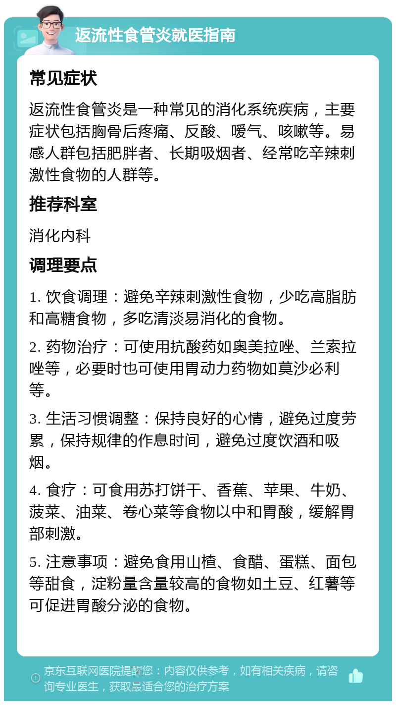 返流性食管炎就医指南 常见症状 返流性食管炎是一种常见的消化系统疾病，主要症状包括胸骨后疼痛、反酸、嗳气、咳嗽等。易感人群包括肥胖者、长期吸烟者、经常吃辛辣刺激性食物的人群等。 推荐科室 消化内科 调理要点 1. 饮食调理：避免辛辣刺激性食物，少吃高脂肪和高糖食物，多吃清淡易消化的食物。 2. 药物治疗：可使用抗酸药如奥美拉唑、兰索拉唑等，必要时也可使用胃动力药物如莫沙必利等。 3. 生活习惯调整：保持良好的心情，避免过度劳累，保持规律的作息时间，避免过度饮酒和吸烟。 4. 食疗：可食用苏打饼干、香蕉、苹果、牛奶、菠菜、油菜、卷心菜等食物以中和胃酸，缓解胃部刺激。 5. 注意事项：避免食用山楂、食醋、蛋糕、面包等甜食，淀粉量含量较高的食物如土豆、红薯等可促进胃酸分泌的食物。