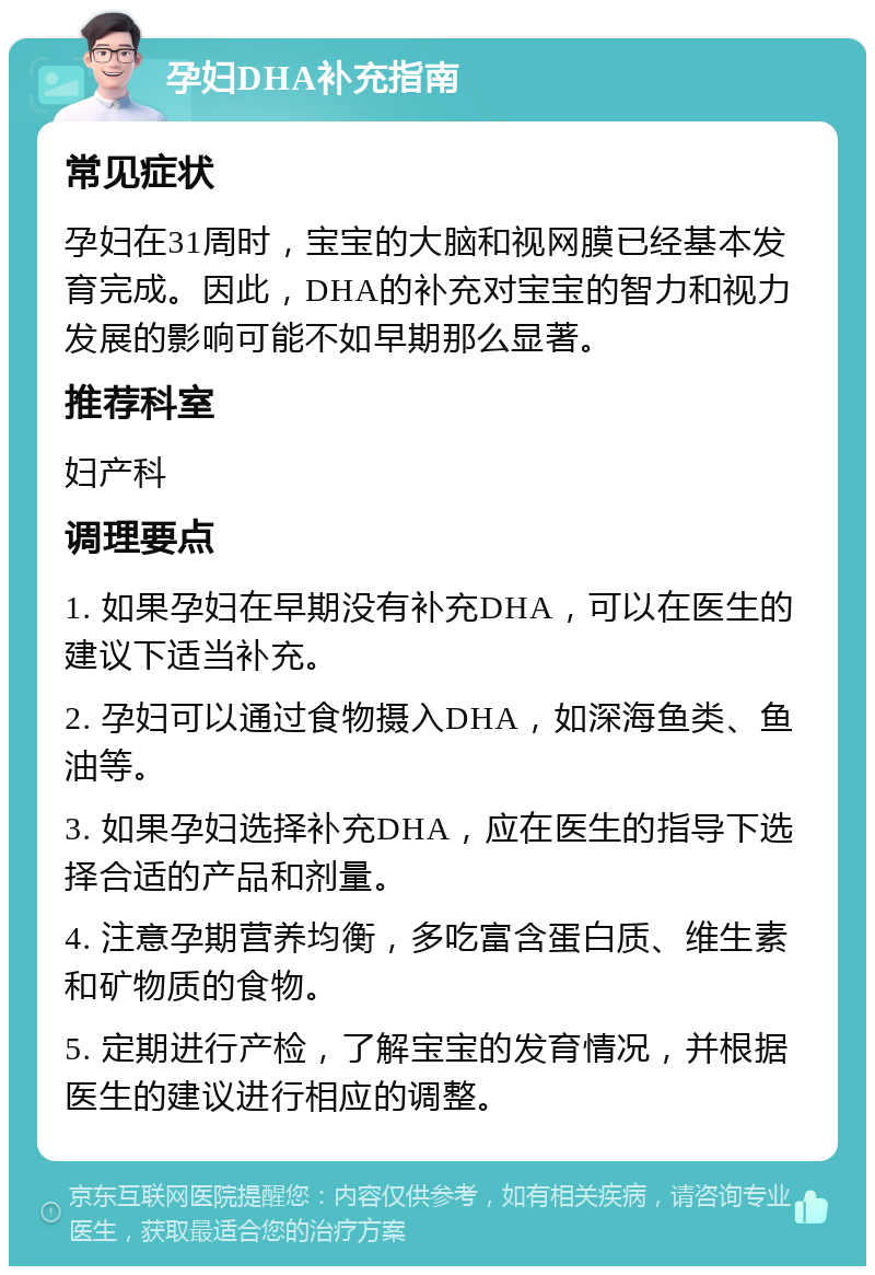 孕妇DHA补充指南 常见症状 孕妇在31周时，宝宝的大脑和视网膜已经基本发育完成。因此，DHA的补充对宝宝的智力和视力发展的影响可能不如早期那么显著。 推荐科室 妇产科 调理要点 1. 如果孕妇在早期没有补充DHA，可以在医生的建议下适当补充。 2. 孕妇可以通过食物摄入DHA，如深海鱼类、鱼油等。 3. 如果孕妇选择补充DHA，应在医生的指导下选择合适的产品和剂量。 4. 注意孕期营养均衡，多吃富含蛋白质、维生素和矿物质的食物。 5. 定期进行产检，了解宝宝的发育情况，并根据医生的建议进行相应的调整。