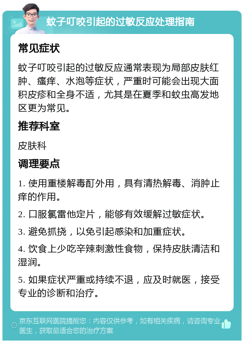 蚊子叮咬引起的过敏反应处理指南 常见症状 蚊子叮咬引起的过敏反应通常表现为局部皮肤红肿、瘙痒、水泡等症状，严重时可能会出现大面积皮疹和全身不适，尤其是在夏季和蚊虫高发地区更为常见。 推荐科室 皮肤科 调理要点 1. 使用重楼解毒酊外用，具有清热解毒、消肿止痒的作用。 2. 口服氯雷他定片，能够有效缓解过敏症状。 3. 避免抓挠，以免引起感染和加重症状。 4. 饮食上少吃辛辣刺激性食物，保持皮肤清洁和湿润。 5. 如果症状严重或持续不退，应及时就医，接受专业的诊断和治疗。