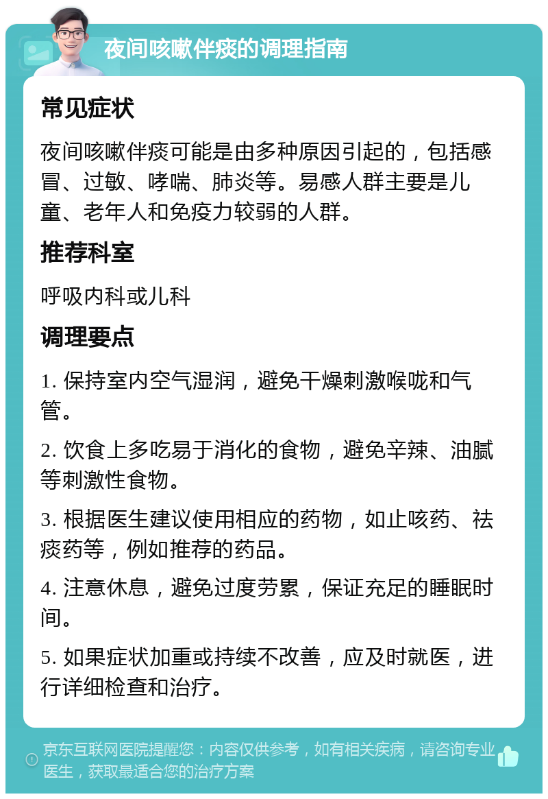 夜间咳嗽伴痰的调理指南 常见症状 夜间咳嗽伴痰可能是由多种原因引起的，包括感冒、过敏、哮喘、肺炎等。易感人群主要是儿童、老年人和免疫力较弱的人群。 推荐科室 呼吸内科或儿科 调理要点 1. 保持室内空气湿润，避免干燥刺激喉咙和气管。 2. 饮食上多吃易于消化的食物，避免辛辣、油腻等刺激性食物。 3. 根据医生建议使用相应的药物，如止咳药、祛痰药等，例如推荐的药品。 4. 注意休息，避免过度劳累，保证充足的睡眠时间。 5. 如果症状加重或持续不改善，应及时就医，进行详细检查和治疗。