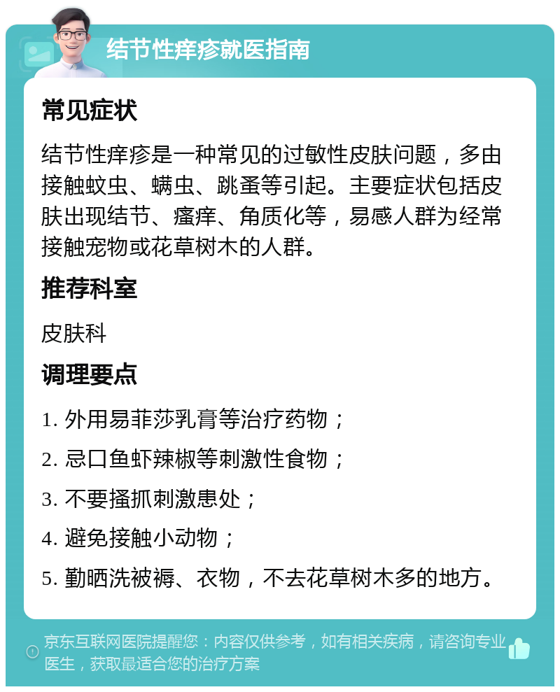 结节性痒疹就医指南 常见症状 结节性痒疹是一种常见的过敏性皮肤问题，多由接触蚊虫、螨虫、跳蚤等引起。主要症状包括皮肤出现结节、瘙痒、角质化等，易感人群为经常接触宠物或花草树木的人群。 推荐科室 皮肤科 调理要点 1. 外用易菲莎乳膏等治疗药物； 2. 忌口鱼虾辣椒等刺激性食物； 3. 不要搔抓刺激患处； 4. 避免接触小动物； 5. 勤晒洗被褥、衣物，不去花草树木多的地方。