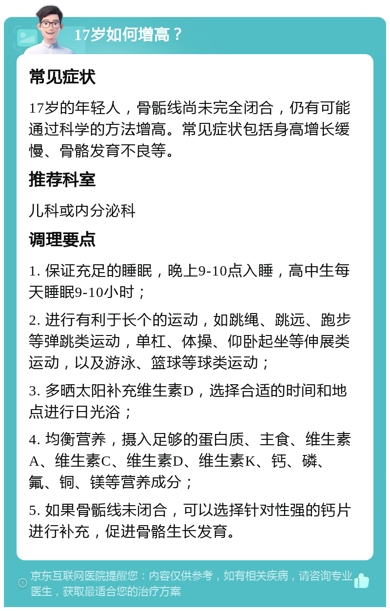 17岁如何增高？ 常见症状 17岁的年轻人，骨骺线尚未完全闭合，仍有可能通过科学的方法增高。常见症状包括身高增长缓慢、骨骼发育不良等。 推荐科室 儿科或内分泌科 调理要点 1. 保证充足的睡眠，晚上9-10点入睡，高中生每天睡眠9-10小时； 2. 进行有利于长个的运动，如跳绳、跳远、跑步等弹跳类运动，单杠、体操、仰卧起坐等伸展类运动，以及游泳、篮球等球类运动； 3. 多晒太阳补充维生素D，选择合适的时间和地点进行日光浴； 4. 均衡营养，摄入足够的蛋白质、主食、维生素A、维生素C、维生素D、维生素K、钙、磷、氟、铜、镁等营养成分； 5. 如果骨骺线未闭合，可以选择针对性强的钙片进行补充，促进骨骼生长发育。