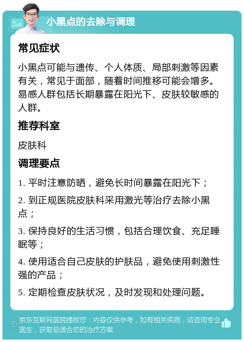 小黑点的去除与调理 常见症状 小黑点可能与遗传、个人体质、局部刺激等因素有关，常见于面部，随着时间推移可能会增多。易感人群包括长期暴露在阳光下、皮肤较敏感的人群。 推荐科室 皮肤科 调理要点 1. 平时注意防晒，避免长时间暴露在阳光下； 2. 到正规医院皮肤科采用激光等治疗去除小黑点； 3. 保持良好的生活习惯，包括合理饮食、充足睡眠等； 4. 使用适合自己皮肤的护肤品，避免使用刺激性强的产品； 5. 定期检查皮肤状况，及时发现和处理问题。