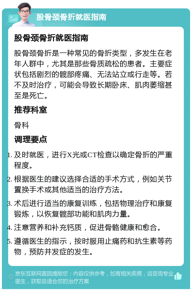 股骨颈骨折就医指南 股骨颈骨折就医指南 股骨颈骨折是一种常见的骨折类型，多发生在老年人群中，尤其是那些骨质疏松的患者。主要症状包括剧烈的髋部疼痛、无法站立或行走等。若不及时治疗，可能会导致长期卧床、肌肉萎缩甚至是死亡。 推荐科室 骨科 调理要点 及时就医，进行X光或CT检查以确定骨折的严重程度。 根据医生的建议选择合适的手术方式，例如关节置换手术或其他适当的治疗方法。 术后进行适当的康复训练，包括物理治疗和康复锻炼，以恢复髋部功能和肌肉力量。 注意营养和补充钙质，促进骨骼健康和愈合。 遵循医生的指示，按时服用止痛药和抗生素等药物，预防并发症的发生。