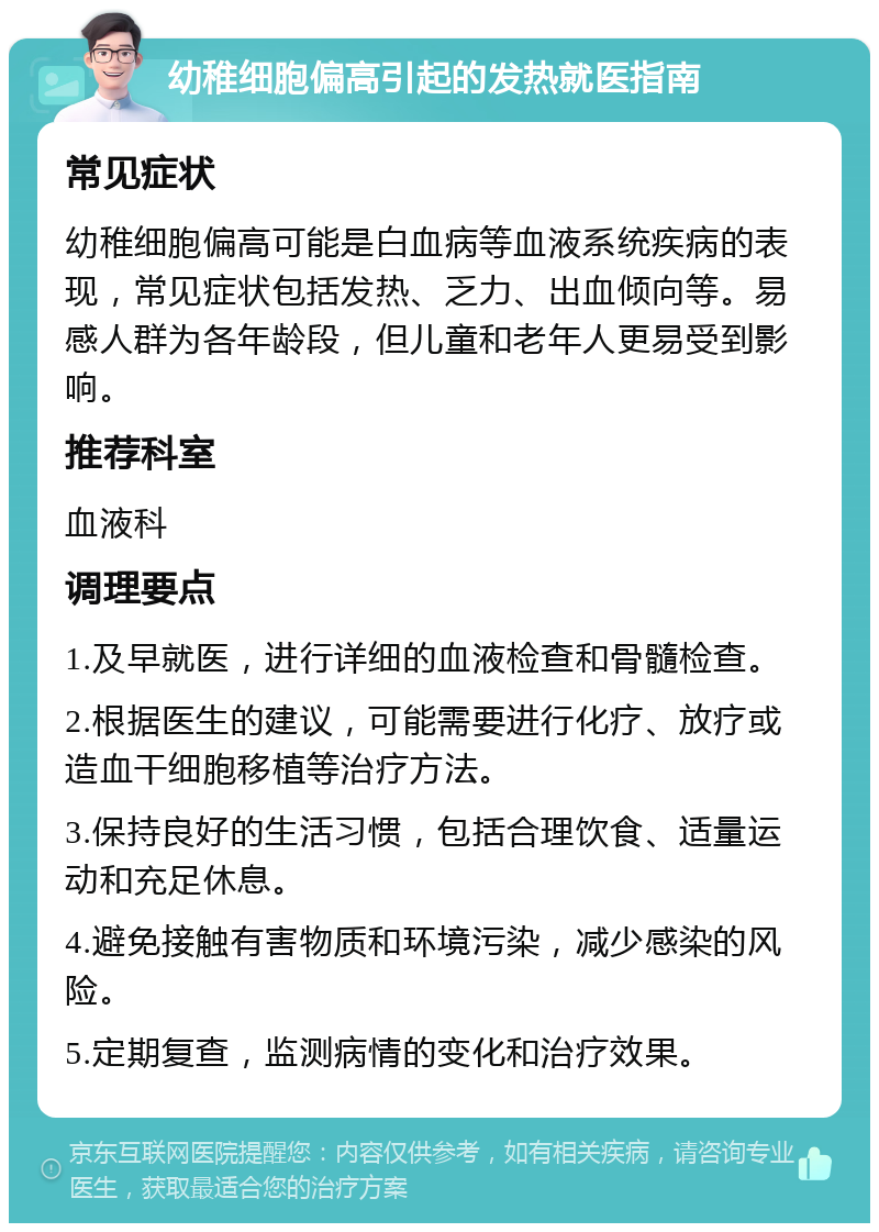 幼稚细胞偏高引起的发热就医指南 常见症状 幼稚细胞偏高可能是白血病等血液系统疾病的表现，常见症状包括发热、乏力、出血倾向等。易感人群为各年龄段，但儿童和老年人更易受到影响。 推荐科室 血液科 调理要点 1.及早就医，进行详细的血液检查和骨髓检查。 2.根据医生的建议，可能需要进行化疗、放疗或造血干细胞移植等治疗方法。 3.保持良好的生活习惯，包括合理饮食、适量运动和充足休息。 4.避免接触有害物质和环境污染，减少感染的风险。 5.定期复查，监测病情的变化和治疗效果。