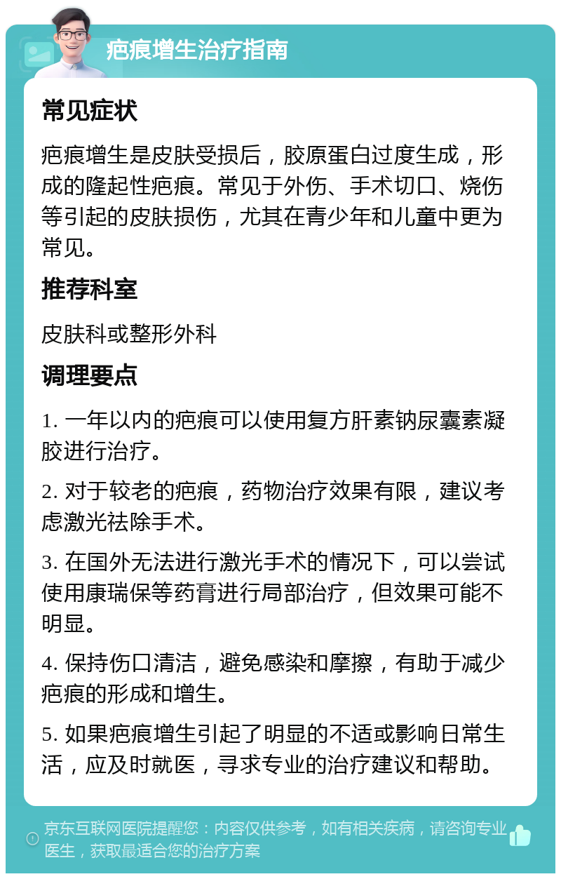 疤痕增生治疗指南 常见症状 疤痕增生是皮肤受损后，胶原蛋白过度生成，形成的隆起性疤痕。常见于外伤、手术切口、烧伤等引起的皮肤损伤，尤其在青少年和儿童中更为常见。 推荐科室 皮肤科或整形外科 调理要点 1. 一年以内的疤痕可以使用复方肝素钠尿囊素凝胶进行治疗。 2. 对于较老的疤痕，药物治疗效果有限，建议考虑激光祛除手术。 3. 在国外无法进行激光手术的情况下，可以尝试使用康瑞保等药膏进行局部治疗，但效果可能不明显。 4. 保持伤口清洁，避免感染和摩擦，有助于减少疤痕的形成和增生。 5. 如果疤痕增生引起了明显的不适或影响日常生活，应及时就医，寻求专业的治疗建议和帮助。