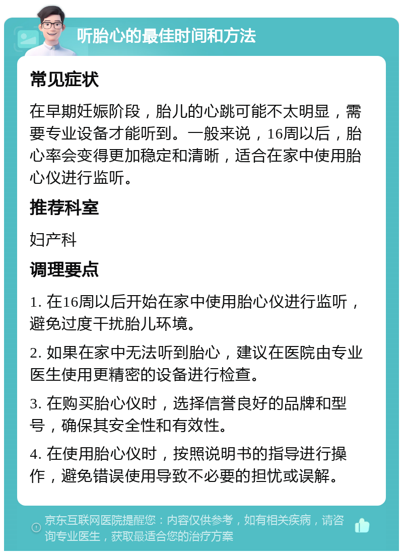 听胎心的最佳时间和方法 常见症状 在早期妊娠阶段，胎儿的心跳可能不太明显，需要专业设备才能听到。一般来说，16周以后，胎心率会变得更加稳定和清晰，适合在家中使用胎心仪进行监听。 推荐科室 妇产科 调理要点 1. 在16周以后开始在家中使用胎心仪进行监听，避免过度干扰胎儿环境。 2. 如果在家中无法听到胎心，建议在医院由专业医生使用更精密的设备进行检查。 3. 在购买胎心仪时，选择信誉良好的品牌和型号，确保其安全性和有效性。 4. 在使用胎心仪时，按照说明书的指导进行操作，避免错误使用导致不必要的担忧或误解。