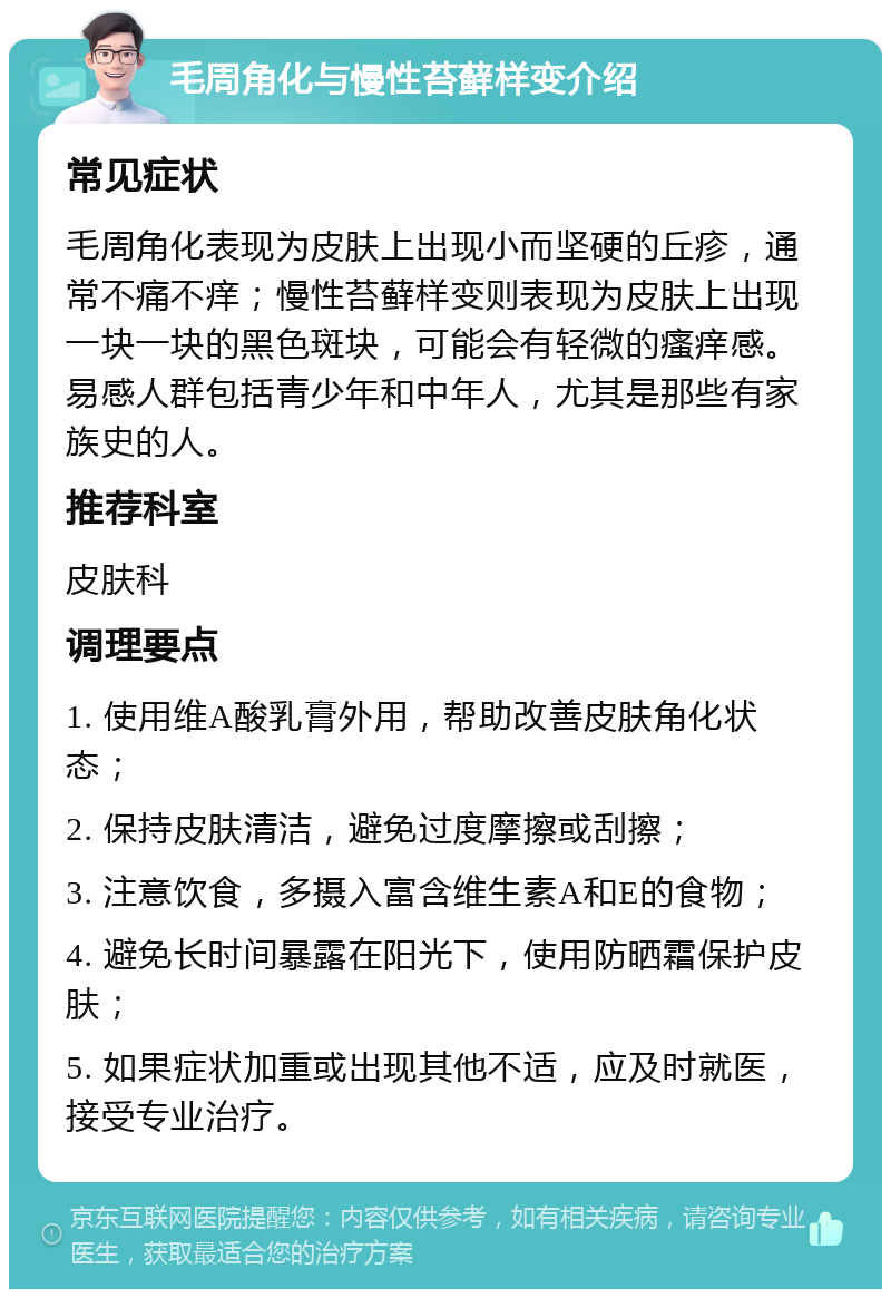 毛周角化与慢性苔藓样变介绍 常见症状 毛周角化表现为皮肤上出现小而坚硬的丘疹，通常不痛不痒；慢性苔藓样变则表现为皮肤上出现一块一块的黑色斑块，可能会有轻微的瘙痒感。易感人群包括青少年和中年人，尤其是那些有家族史的人。 推荐科室 皮肤科 调理要点 1. 使用维A酸乳膏外用，帮助改善皮肤角化状态； 2. 保持皮肤清洁，避免过度摩擦或刮擦； 3. 注意饮食，多摄入富含维生素A和E的食物； 4. 避免长时间暴露在阳光下，使用防晒霜保护皮肤； 5. 如果症状加重或出现其他不适，应及时就医，接受专业治疗。