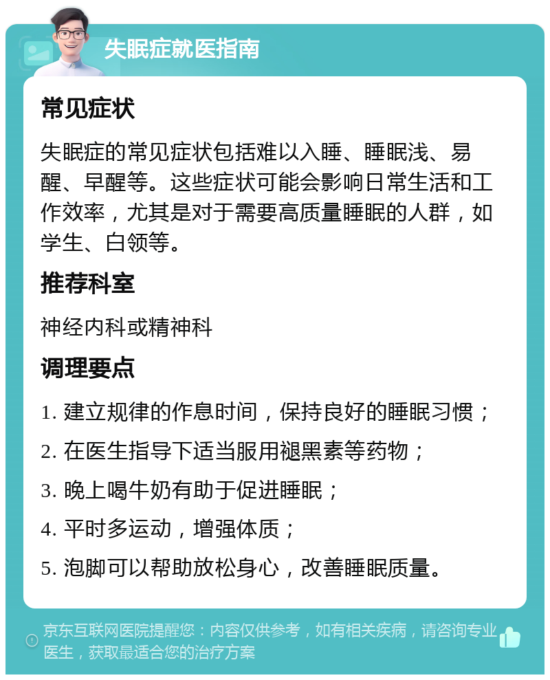 失眠症就医指南 常见症状 失眠症的常见症状包括难以入睡、睡眠浅、易醒、早醒等。这些症状可能会影响日常生活和工作效率，尤其是对于需要高质量睡眠的人群，如学生、白领等。 推荐科室 神经内科或精神科 调理要点 1. 建立规律的作息时间，保持良好的睡眠习惯； 2. 在医生指导下适当服用褪黑素等药物； 3. 晚上喝牛奶有助于促进睡眠； 4. 平时多运动，增强体质； 5. 泡脚可以帮助放松身心，改善睡眠质量。